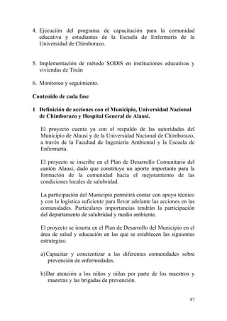 87
4. Ejecución del programa de capacitación para la comunidad
educativa y estudiantes de la Escuela de Enfermería de la
Universidad de Chimborazo.
5. Implementación de método SODIS en instituciones educativas y
viviendas de Tixán
6. Monitoreo y seguimiento.
Contenido de cada fase
1 Definición de acciones con el Municipio, Universidad Nacional
de Chimborazo y Hospital General de Alausí.
El proyecto cuenta ya con el respaldo de las autoridades del
Municipio de Alausí y de la Universidad Nacional de Chimborazo,
a través de la Facultad de Ingeniería Ambiental y la Escuela de
Enfermería.
El proyecto se inscribe en el Plan de Desarrollo Comunitario del
cantón Alausí, dado que constituye un aporte importante para la
formación de la comunidad hacia el mejoramiento de las
condiciones locales de salubridad.
La participación del Municipio permitirá contar con apoyo técnico
y con la logística suficiente para llevar adelante las acciones en las
comunidades. Particulares importancias tendrán la participación
del departamento de salubridad y medio ambiente.
El proyecto se inserta en el Plan de Desarrollo del Municipio en el
área de salud y educación en las que se establecen las siguientes
estrategias:
a) Capacitar y concientizar a las diferentes comunidades sobre
prevención de enfermedades.
b)Dar atención a los niños y niñas por parte de los maestros y
maestras y las brigadas de prevención.
 