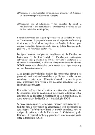 88
c) Capacitar a los estudiantes para aumentar el número de brigadas
de salud como prácticas en los colegios.
d)Coordinar con el Municipio y las brigadas de salud la
movilización a las comunidades estableciendo horarios de uso
de los vehículos municipales.
Contamos también con la participación de la Universidad Nacional
de Chimborazo, El proyecto cuenta con el respaldo profesional y
técnico de la Facultad de Ingeniería en Medio Ambiente para
realizar los análisis bioquímicos del agua en la fase de arranque del
proyecto y en sus etapas posteriores.
De igual manera, equipos de estudiantes de la Facultad de
Enfermería de la Universidad de Chimborazo participarán
activamente incorporando a su trabajo de visita y asistencia a las
viviendas la comunidad, la difusión e implementación del sistema
SODIS como una alternativa para contar con agua segura y
mermar las enfermedades.
A los equipos que visiten los hogares les corresponde alertar a los
padres de familia de enfermedades y problemas de salud en sus
miembros, en este campo el Hospital General de Alausí juega un
papel importante para recibir a los pacientes reportados por los
integrantes del proyecto.
El hospital dará atención preventiva y curativa a los pobladores de
la comunidad, además ayudará con información estadística sobre
concurrencia de pacientes e información de las fichas médicas, así
como apoyará con la difusión de la metodología SODIS.
Se prevé también que los técnicos del proyecto dicten charlas en el
hospital para la prevención de enfermedades con el consumo de
agua segura. También se realizará un trabajo combinado con los
equipos de enfermería de la Universidad de Chimborazo y del
Hospital. El personal médico y paramédico recibirá capacitación
sobre la tecnología SODIS.
 