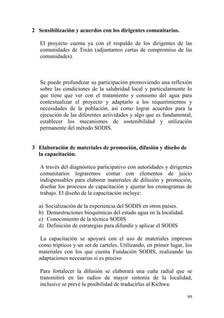 89
2 Sensibilización y acuerdos con los dirigentes comunitarios.
El proyecto cuenta ya con el respaldo de los dirigentes de las
comunidades de Tixán (adjuntamos cartas de compromiso de las
comunidades).
Se puede profundizar su participación promoviendo una reflexión
sobre las condiciones de la salubridad local y particularmente lo
que tiene que ver con el tratamiento y consumo del agua para
contextualizar el proyecto y adaptarlo a los requerimientos y
necesidades de la población, así como lograr acuerdos para la
ejecución de las diferentes actividades y algo que es fundamental,
establecer los mecanismos de sostenibilidad y utilización
permanente del método SODIS.
3 Elaboración de materiales de promoción, difusión y diseño de
la capacitación.
A través del diagnóstico participativo con autoridades y dirigentes
comunitarios lograremos contar con elementos de juicio
indispensables para elaborar materiales de difusión y promoción,
diseñar los procesos de capacitación y ajustar los cronogramas de
trabajo. El diseño de la capacitación incluye:
a) Socialización de la experiencia del SODIS en otros países.
b) Demostraciones bioquímicas del estado agua en la localidad.
c) Conocimiento de la técnica SODIS
d) Definición de estrategias para difundir y aplicar el SODIS
La capacitación se apoyará con el uso de materiales impresos
como trípticos y un set de carteles. Utilizando, en primer lugar, los
materiales con los que cuenta Fundación SODIS, realizando las
adaptaciones necesarias si es preciso
Para fortalecer la difusión se elaborará una cuña radial que se
transmitirá en las radios de mayor sintonía de la localidad,
inclusive se prevé la posibilidad de traducirlas al Kichwa.
 