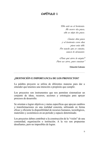 9
CAPÍTULO 1
“Ella está en el horizonte.
Me acerco dos pasos,
ella se aleja dos pasos.
Camino diez pasos
y el horizonte corre diez
pasos más allá.
Por mucho que yo camine,
nunca la alcanzaré.
¿Para qué sirve la utopía?
Para eso sirve, para caminar”
Eduardo Galeano
¿DEFINICIÓN E IMPORTANCIA DE LOS PROYECTOS?
La palabra proyecto se utiliza de diferentes maneras para dar a
entender que tenemos una intención o propósito que cumplir.
Los proyectos son instrumentos que nos permiten sistematizar un
conjunto de ideas, recursos, acciones y estrategias para apoyar
procesos de desarrollo.
Se orientan a lograr objetivos y metas específicas que apoyan cambios
y transformaciones en una realidad concreta, utilizando en forma
eficaz y eficiente la disponibilidad de recursos humanos, tecnológicos,
materiales y económicos en un período y espacio determinado.
Los proyectos deben contribuir a la construcción de la “visión” de una
comunidad, organización o institución. A la vez son propuestas
desafiantes, pero no imposibles de lograr.
 