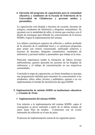 90
4. Ejecución del programa de capacitación para la comunidad
educativa; y estudiantes de la Escuela de Enfermería de la
Universidad de Chimborazo y personal médico y
paramédico.
La capacitación está dirigida a docentes de escuelas, docentes de
colegios, estudiantes de enfermería y dirigentes comunitarios. Se
ejecutará con la modalidad de taller, el mismo que concluye con el
diseño de estrategias para difundir los conocimientos de la técnica
SODIS y lograr la implementación del sistema.
Los talleres constituyen espacios de reflexión y análisis profundo
de la situación de la salubridad local y se construyen propuestas
para actuar con criterio consensuado, unificando esfuerzos y
acciones de docentes, dirigentes comunitarios, estudiantes de
enfermería y personal médico y paramédico que trabaja en la zona.
Particular importancia tendrá la formación de líderes jóvenes
ambientalistas, quienes apoyarán las acciones de las brigadas de
enfermeras y el trabajo de concientización en sus respectivas
comunidades.
Concluida la etapa de capacitación, en forma inmediata se ejecutan
una programación definida para transmitir los conocimientos a los
estudiantes, niños, niñas, jóvenes y pobladores, quienes a su vez
implementarán el método de desinfección del agua SODIS.
5. Implementación de método SODIS en instituciones educativas
y viviendas de Tixán
 Implementación del sistema SODIS.
Con relación a la implementación del sistema SODIS, según el
cronograma se prevé realizarlo a partir de la última semana de
enero hasta fines de octubre. Contaremos con un evento
intermedio de reflexión en el mes de junio.
El proceso de implementación consta de los siguientes pasos:
 