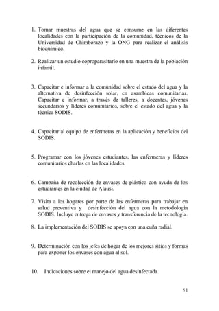 91
1. Tomar muestras del agua que se consume en las diferentes
localidades con la participación de la comunidad, técnicos de la
Universidad de Chimborazo y la ONG para realizar el análisis
bioquímico.
2. Realizar un estudio coproparasitario en una muestra de la población
infantil.
3. Capacitar e informar a la comunidad sobre el estado del agua y la
alternativa de desinfección solar, en asambleas comunitarias.
Capacitar e informar, a través de talleres, a docentes, jóvenes
secundarios y líderes comunitarios, sobre el estado del agua y la
técnica SODIS.
4. Capacitar al equipo de enfermeras en la aplicación y beneficios del
SODIS.
5. Programar con los jóvenes estudiantes, las enfermeras y líderes
comunitarios charlas en las localidades.
6. Campaña de recolección de envases de plástico con ayuda de los
estudiantes en la ciudad de Alausí.
7. Visita a los hogares por parte de las enfermeras para trabajar en
salud preventiva y desinfección del agua con la metodología
SODIS. Incluye entrega de envases y transferencia de la tecnología.
8. La implementación del SODIS se apoya con una cuña radial.
9. Determinación con los jefes de hogar de los mejores sitios y formas
para exponer los envases con agua al sol.
10. Indicaciones sobre el manejo del agua desinfectada.
 
