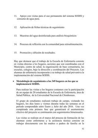 92
11. Apoyo con visitas para el uso permanente del sistema SODIS y
consumo de agua pura.
12. Aplicación de fichas técnicas de seguimiento
13. Muestras del agua desinfectada para análisis bioquímicos
14. Procesos de reflexión con la comunidad para retroalimentación.
15. Promoción y difusión de resultados.
Hay que destacar que el trabajo de la Escuela de Enfermería consiste
en visitas directas a los hogares, acciones que son coordinadas con el
Municipio, centro de salud, la organización de base comunitaria, las
escuelas, colegios, bajo la dirección y coordinación del Proyecto. Las
alumnas de enfermería incorporarán a su trabajo de salud preventiva la
implementación del sistema SODIS.
 Metodología de seguimiento a los 349 hogares en los que se
implementará SODIS.
Para realizar las visitas a los hogares contamos con la participación
de un equipo de 20 estudiantes de la Escuela de Enfermería, área de
Salud Pública, de la Universidad Nacional de Chimborazo.
El grupo de estudiantes realizará trabajo de campo, visitando los
hogares, los días lunes y viernes durante todas las semanas en el
período comprendido entre Enero y Julio del año 2016. Una vez
completada esta primera fase que garantizará el asentamiento
efectivo del proyecto se continuarán con seguimientos bimensuales.
Las visitas se realizan en el marco del proceso de formación de las
alumnas como enfermeras y la asistencia técnica consiste en
trabajar directamente con las madres o padres de familia en la
 