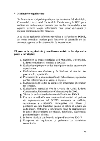 94
 Monitoreo y seguimiento
Se formarán un equipo integrado por representantes del Municipio,
Comunidad, Universidad Nacional de Chimborazo y la ONG para
realizar una evaluación permanente para que las comunidades y los
equipos técnicos tengan información para tomar decisiones y
mejorar continuamente los procesos.
A su vez se realizarán informes periódicos a la Fundación SODIS,
así como consultas técnicas para fortalecer el desarrollo de las
acciones y garantizar la consecución de los resultados.
El proceso de seguimiento y monitoreo consiste en los siguientes
pasos y estrategias:
a. Definición de mapa estratégico con Municipio, Universidad,
Líderes comunitarios, Hospital y la ONG.
b. Evaluaciones por parte de los participantes en los procesos de
capacitación
c. Evaluaciones con técnicos y facilitadores al concluir los
procesos de capacitación
d. Procesamiento y sistematización de fichas técnicas aplicadas
por las enfermeras en las visitas a hogares.
e. Evaluaciones de visitas de campo con enfermeras al concluir
las jornadas.
f. Evaluaciones mensuales con la Alcaldía de Alausí, Lideres
Comunitarios, Universidad de Chimborazo y la ONG.
g. Visitas de evaluación de técnicos de Fundación SODIS
h. Procesos de reflexión con la comunidad a mitad del período
de implementación del SODIS: reuniones de análisis,
seguimiento y evaluación participativa con líderes y
población en cada localidad: ¿cómo se aplica el sistema en
cada hogar?, problemas y dificultades, nivel de aceptación de
la gente, abastecimiento de envases, beneficios, sugerencias
para fortalecer el sistema.
i. Informes técnicos conforme lo estipule Fundación SODIS.
j. Recepción de inquietudes y problemas en asambleas
comunitarias
 