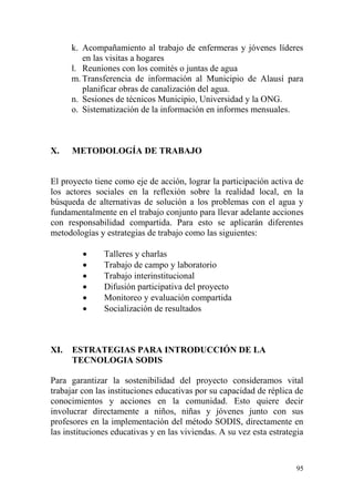 95
k. Acompañamiento al trabajo de enfermeras y jóvenes líderes
en las visitas a hogares
l. Reuniones con los comités o juntas de agua
m. Transferencia de información al Municipio de Alausí para
planificar obras de canalización del agua.
n. Sesiones de técnicos Municipio, Universidad y la ONG.
o. Sistematización de la información en informes mensuales.
X. METODOLOGÍA DE TRABAJO
El proyecto tiene como eje de acción, lograr la participación activa de
los actores sociales en la reflexión sobre la realidad local, en la
búsqueda de alternativas de solución a los problemas con el agua y
fundamentalmente en el trabajo conjunto para llevar adelante acciones
con responsabilidad compartida. Para esto se aplicarán diferentes
metodologías y estrategias de trabajo como las siguientes:
 Talleres y charlas
 Trabajo de campo y laboratorio
 Trabajo interinstitucional
 Difusión participativa del proyecto
 Monitoreo y evaluación compartida
 Socialización de resultados
XI. ESTRATEGIAS PARA INTRODUCCIÓN DE LA
TECNOLOGIA SODIS
Para garantizar la sostenibilidad del proyecto consideramos vital
trabajar con las instituciones educativas por su capacidad de réplica de
conocimientos y acciones en la comunidad. Esto quiere decir
involucrar directamente a niños, niñas y jóvenes junto con sus
profesores en la implementación del método SODIS, directamente en
las instituciones educativas y en las viviendas. A su vez esta estrategia
 