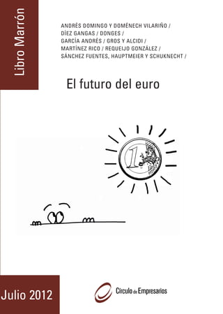 Libro Marrón
                                                                                                                     ANDRÉS DOMINGO Y DOMÉNECH VILARIÑO /




                                                                                   XXVIII EDICIÓN DEL LIBRO MARRÓN
                                                 El futuro del euro
                                                                                                                     DÍEZ GANGAS / DONGES /
                                                                                                                     GARCÍA ANDRÉS / GROS Y ALCIDI /
                                                                                                                     MARTÍNEZ RICO / REQUEIJO GONZÁLEZ /
                                                                                                                     SÁNCHEZ FUENTES, HAUPTMEIER Y SCHUKNECHT /




                                                                                                                      El futuro del euro
                                                                                                                     El futuro del euro




                                                                                   JULIO 2012
CÍRCULO DE EMPRESARIOS
C/ MARQUÉS DE VILLAMAGNA, 3, 10ª. 28001 MADRID
TEL 915781472. FAX 915774871
www.circulodeempresarios.org
                                                                      Julio 2012
 