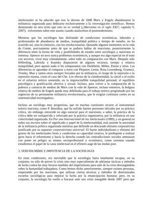 intelectuales se ha aducido que tras la derrota de 1848 Marx y Engels abandonaron la
militancia organizada para dedicarse exclusivamente a la «investigación científica». Hemos
demostrado en otro texto que esto no es verdad (¿Marxismo en el siglo XXI?, capítulo V,
2007), volveremos sobre este asunto cuando analicemos el postmodernismo.

Mientras que los sociólogos han disfrutado de condiciones económicas, laborales y
profesionales de abundancia de medios, tranquilidad política y tiempo de estudio, no ha
ocurrido así, sino lo contrario, con los revolucionarios. Quitando algunos momentos en la vida
de Comte, precisamente antes de que se pudiera hablar de marxismo, posteriormente la
diferencia entre la forma de vida y posibilidades de estudio entre sociólogos y marxistas es
inmensa. Spencer no tuvo nunca problemas económicos, y aunque era algo especial en el trato
con terceros, vivió muy cómodamente, sobre todo en comparación con Marx. Después sólo
Hilferding, Labriola y Kautsky dispusieron de algunos recursos, tiempo y relativa
tranquilidad, pero apenas nada si les comparamos con Durkheim, Weber, Pareto y otros. Las
diferencias se agrandan al comparar a éstos con Plejanov, Lenin, Rosa Luxemburg, Gramsci,
Trotsky, Mao y tantos otros siempre forzados por la militancia, el riesgo de la represión o la
represión misma, como el caso del Che. Los efectos de la clandestinidad, la cárcel o el exilio
en el esfuerzo teórico sostenido, en la imprescindible tranquilidad personal, el equilibrio
psicológico y gratificación afectiva y sexual. Incluso, para volver a la comparación de la
pobreza y carencia de medios de Marx con la vida de Spencer, incluso entonces, la holgura
relativa de medios de Engels queda muy debilitada para el trabajo teórico programado por las
urgencias de su permanente militancia revolucionaria, que le exigían continuos cortes en su
sistematicidad investigadora.

Incluso un sociólogo muy progresista, que en muchas cuestiones recurre al instrumental
teórico marxista, como P. Bourdieu, que ha sufrido fuertes presiones oficiales por su práctica
crítica, sin embargo retrocede en algo esencial para el marxismo, a saber, la práctica de la
crítica debe ser enriquecida y reforzada por la práctica organizativa, por la militancia en una
colectividad organizada. En Por una Internacional de los intelectuales (1989), y en general en
todos sus escritos sobre el significado y papel de la intelectualidad, está ausente la necesidad
de la militancia política organizada mientras que defiende un descarado elitismo corporativista
justificado por su supuesto corporativismo universal. El fuerte individualismo y elitismo del
grueso de los intelectuales frena y condiciona su capacidad creativa, le predispone a realizar
giros hacia el reformismo y hacia la derecha cuando las contradicciones sociales amenazan
con poner en peligro su estatus socioprofesional y económico, como veremos cuando
estudiemos el papel de la casta intelectual en el efímero auge de las modas post.

3. SERVIDUMBRE E IMPOTENCIA DE LA SOCIOLOGÍA

En estas condiciones, era inevitable que la sociología fuera totalmente incapaz, en su
conjunto, no sólo de prever la crisis sino muy especialmente de adelantar tácticas y métodos
de lucha contra las muy feroces medidas del imperialismo para salir de la crisis descargándola
sobre la humanidad trabajadora. Como hemos dicho anteriormente, siempre existen personas,
empezando por los marxistas, que utilizan ciertas técnicas y métodos de determinadas
escuelas sociológicas para mejorar la lucha por la emancipación humana; pero, en su
conjunto, la sociología ha vuelto a fracasar ante una crisis innegable desde 2007 pero que
 