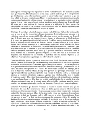 teórico precisamente porque no deja entrar la brutal realidad violenta del momento al corto
texto que ha escrito. Llama la atención como acepta las tesis de Sorel, y de la interpretación
que éste hace de Marx, sobre que la revolución es una revuelta pura y simple en la que no
tiene cabida la dirección revolucionaria. Marx y el marxismo en su conjunto sostienen justo lo
contrario, que la dirección política, teórica y organizativa de la revolución es imprescindible
para su victoria y para reducir lo más posible las violencias de todo tipo que desata. El final
del texto, en el que enfrenta la violencia mítica a la violencia de Dios, muestra la
contradicción que existe en ese momento en su pensamiento entre una postura marxista que va
formándose y una visión idealista que no termina de superar.
A lo largo de su vida, y sobre todo tras su estancia en la URSS en 1926, se fue enfrentando
poco a poco a las dos tendencias políticas dominantes, la socialdemócrata alemana y la
estalinista, manteniendo una apreciable libertad crítica frente a las dos, aunque sin llegar al
nivel de Trotsky y de otros marxistas «críticos», y sin caer al lado opuesto, al del alejamiento
de la praxis que ya estaba realizando la Escuela de Frankfurt. Muchos estudiosos de su obra
desde la izquierda revolucionaria han buscado en este contexto objetivo y en su pasado
algunas justificaciones para explicar la coexistencia contradictoria, como mínimo, tres líneas
fuertes en su pensamiento: el misticismo y la visión teológica redentorista y mesiánica, por
muy materialista que se presente; la práctica ausencia de análisis político-teóricos concretos
sobre los extremos problemas de su época, y la práctica ausencia de reflexiones sobre la
crítica marxista de la economía política burguesa. Lo que late aquí es la dificultad de
Benjamin para desarrollar en su contexto la dialéctica entre las fuerzas objetivas y las
subjetivas. Para superar esa laguna opta por sobrevalorar lo subjetivo.
Esta triple debilidad aparece expuesta de forma unitaria en el más decisivo de sus textos Tesis
sobre el concepto de historia, que fue elaborando gradualmente hasta su versión final justo en
el momento de su suicidio en los Pirineos, y publicado póstumamente. Ya en las dos primeras
tesis aparece esa sobrevaloración de lo subjetivo al recurrir a la teología, a la redención y a la
fuerza mesiánica como garantes de la victoria del materialismo histórico. Sin embargo, en la
tesis III hace una brillante defensa de algo muy parecido al «privilegio epistémico», a la
superior capacidad de las clases explotadas para conocer la historia: «sólo a la humanidad
redimida le concierne enteramente su pasado», porque para esta humanidad todo el pasado
sirve, porque puede y debe extraer lecciones de hasta los hechos más insignificantes: «nada de
lo que tuvo lugar alguna vez debe darse por perdido para la historia». En la tesis IV desarrolla
más este punto explicando que la historia aporta a los oprimidos confianza, valentía, humor,
astucia… que van a cuestionar «los triunfos que alguna vez favorecieron a los dominadores».
En la tesis V insiste en que debemos reconocer el pasado en nuestro presente, para que no
desaparezca del todo. Pero esta tesis no aclara uno de los puntos centrales del materialismo
histórico, las diferentes experiencias y lecciones que podemos extraer en diferentes modos de
producción. Sabemos que por debajo de las diferencias existe una constante elemental que
Marx asumió al decir que Espartaco, esclavo sublevado, era su héroe. Benjamin intenta llenar
este vacío en la tesis VI al decir que debemos escoger los momentos críticos del pasado, los
decisivos, los que conectan con nuestras realidades de «peligro», pero lo dice recurriendo de
nuevo a imágenes como Mesías, Redentor, Anticristo. Y vuelve a intentarlo en la tesis VII
cuando tras explicar que los bienes culturales han sido producidos mediante la explotación,
afirma que «no hay documento de cultura que no sea a la vez un documento de barbarie. Y así

                                               103
 