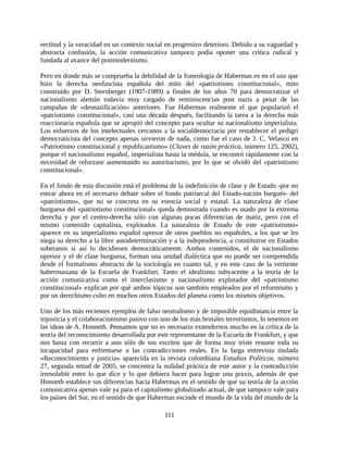 rectitud y la veracidad en un contexto social en progresivo deterioro. Debido a su vaguedad y
abstracta confusión, la acción comunicativa tampoco podía oponer una crítica radical y
fundada al avance del postmodernismo.

Pero en donde más se comprueba la debilidad de la fraseología de Habermas es en el uso que
hizo la derecha neofascista española del mito del «patriotismo constitucional», mito
construido por D. Sternberger (1907-1989) a finales de los años 70 para democratizar el
nacionalismo alemán todavía muy cargado de reminiscencias post nazis a pesar de las
campañas de «desnazificación» anteriores. Fue Habermas realmente el que popularizó el
«patriotismo constitucional», casi una década después, facilitando la tarea a la derecha más
reaccionaria española que se apropió del concepto para ocultar su nacionalismo imperialista.
Los esfuerzos de los intelectuales cercanos a la socialdemocracia por restablecer el pedigrí
democraticista del concepto apenas sirvieron de nada, como fue el caso de J. C. Velasco en
«Patriotismo constitucional y republicanismo» (Claves de razón práctica, número 125, 2002),
porque el nacionalismo español, imperialista hasta la médula, se encontró rápidamente con la
necesidad de reforzase aumentando su autoritarismo, por lo que se olvidó del «patriotismo
constitucional».

En el fondo de esta discusión está el problema de la indefinición de clase y de Estado -por no
entrar ahora en el necesario debate sobre el fondo patriarcal del Estado-nación burgués- del
«patriotismo», que no se concreta en su esencia social y estatal. La naturaleza de clase
burguesa del «patriotismo constitucional» queda demostrada cuando es usado por la extrema
derecha y por el centro-derecha sólo con algunas pocas diferencias de matiz, pero con el
mismo contenido capitalista, explotador. La naturaleza de Estado de este «patriotismo»
aparece en su imperialismo español opresor de otros pueblos no españoles, a los que se les
niega su derecho a la libre autodeterminación y a la independencia, a constituirse en Estados
soberanos si así lo decidiesen democráticamente. Ambos contenidos, el de nacionalismo
opresor y el de clase burguesa, forman una unidad dialéctica que no puede ser comprendida
desde el formalismo abstracto de la sociología en cuanto tal, y en este caso de la vertiente
habermasiana de la Escuela de Frankfurt. Tanto el idealismo subyacente a la teoría de la
acción comunicativa como el interclasismo y nacionalismo explotador del «patriotismo
constitucional» explican por qué ambos tópicos son también empleados por el reformismo y
por un derechismo culto en muchos otros Estados del planeta como los mismos objetivos.

Uno de los más recientes ejemplos de falso neutralismo y de imposible equidistancia entre la
injusticia y el colaboracionismo pasivo con uno de los más brutales terrorismos, lo tenemos en
las ideas de A. Honneth. Pensamos que no es necesario extendernos mucho en la crítica de la
teoría del reconocimiento desarrollada por este representante de la Escuela de Frankfurt, y que
nos basta con recurrir a uno sólo de sus escritos que de forma muy triste resume toda su
incapacidad para enfrentarse a las contradicciones reales. En la larga entrevista titulada
«Reconocimiento y justicia» aparecida en la revista colombiana Estudios Políticos. número
27, segunda mitad de 2005, se concentra la nulidad práctica de este autor y la contradicción
irresoluble entre lo que dice y lo que debiera hacer para lograr una praxis, además de que
Honneth establece sus diferencias hacia Habermas en el sentido de que su teoría de la acción
comunicativa apenas vale ya para el capitalismo globalizado actual, de que tampoco vale para
los países del Sur, en el sentido de que Habermas escinde el mundo de la vida del mundo de la

                                             111
 