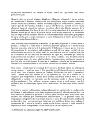 racionalidad instrumental, no entiende el núcleo central del capitalismo como esfera
problemática, etc.

Honneth critica, en general, a Adorno, Horkheimer, Habermas y Foucault el que no tuvieran
en cuenta lo que él denomina «lucha moral», pero no explica en ningún momento cómo debe
llevarse a cabo esa lucha moral, y menos aún lo explica para las condiciones de Colombia, ni
siquiera para las de Medellín, ciudad en la que se edita la revista. Honneth no tiene reparo
alguno en hablar de «injusticias sociales», en criticar a las teorías liberalprogresistas de la
justicia acusándolas de dejar fuera de sus reflexiones a la materialidad de la «justicia social».
Honneth afirma que su noción de justicia basada en el reconocimiento de las necesidades
sociales amplias es más extensa e inclusiva al considerar realidades vitales como, por ejemplo,
las de la familia, que no están presentes en la teoría de la justicia de Rawls, que se limita al
mundo de la distribución de bienes.

Pero las limitaciones insuperables de Honneth, las que explican por qué el divorcio entre la
teoría y la práctica de la lucha moral es irresoluble, aparecen expuestas por él mismo cuando
haciendo una crítica a la teoría de la colonización de Habermas, reconoce que no tiene una
idea actualizada del imperialismo, del capitalismo actual. Llega a hablar, en 2005, de que
existen intentos de «revivir las antigua teoría del imperialismo», pero sin explicitar si se trata
de la elaborada por los marxistas de comienzos del siglo XX, añadiendo que «quizá es
necesario reanudar los debates económicos de los setenta y ochenta» para descubrir cómo se
está explotando ahora a los países subdesarrollados. Nos encontramos ante la docta ignorancia
económica de los sociólogos que llevados por su esnobismo cultural y por las necesidades de
llenar el curriculum deben fabricar «teorías» sin una base socioeconómica mínima.

Pero aunque Honneth tiene la honestidad de reconocer su debilidad teórica, sin embargo se
atreve a sostener el papel que según él debe jugar Naciones Unidas en el avance a un sistema
social justo, como si pudiera hablarse de Naciones Unidas desconociendo el capitalismo
actual. También habla del impacto del 11 de septiembre de 2001 en el cambio de las
categorías que interpretaban el mundo desde criterios del choque entre el Norte y el Sur,
obligándolas a cambiar por categorías que lo interpretan desde el choque religioso y
civilizacional entre el Este y el Oeste: pensamos nosotros que no se puede sostener esta fácil
palabrería llena de obviedades y tópicos sin un conocimiento crítico del imperialismo mundial
actual.

Pues bien, la ausencia en Honneth de cualquier planteamiento práctico sobre la «lucha moral»
es típica de la sociología que, como saber supuestamente neutral, a lo máximo que llega es a
hacer denuncias genéricas de partes de la realidad, pero sin llegar nunca a sus raíces como
realidad total marcada por contradicciones irreconciliables, y sin proponer nunca una
estrategia de lucha práctica. En este sentido decisivo, la teoría del reconocimiento de Honneth
es algo más crítica y concreta que la de Habermas, pero también se detiene horrorizada en el
momento de dar el salto a la verdadera «lucha moral», la que exige con la lucha material la
expropiación de los expropiadores, y la socialización de las fuerzas productivas.

19. SOROKIN, EL MENCHEVIQUE AL SERVICIO YANQUI
 