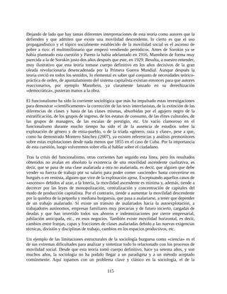 Dejando de lado que hay tantas diferentes interpretaciones de esta teoría como autores que la
defienden y que admiten que existe una movilidad descendente, lo cierto es que el uso
propagandístico y el tópico socialmente establecido de la movilidad social es el ascenso de
pobre a rico: el multimillonario que empezó vendiendo periódicos. Antes de Sorokin ya se
había planteado esta cuestión y Pareto la había adelantado en 1916, Mannhein de forma muy
parecida a la de Sorokin justo dos años después que este, en 1929. Resulta, a nuestro entender,
muy ilustrativo que esta teoría tomase cuerpo definitivo en los años decisivos de la gran
oleada revolucionaria desencadenada por la Primera Guerra Mundial. Aunque después la
teoría creció en todos los sentidos, lo elemental es saber qué conjunto de necesidades teórico-
práctica de orden, de apuntalamiento del sistema capitalista existían entonces para que autores
reaccionarios, por ejemplo Mannhein, ya claramente lanzado en su derechización
«democrática», pusieran manos a la obra.

El funcionalismo ha sido la corriente sociológica que más ha impulsado estas investigaciones
para demostrar «científicamente» la corrección de las tesis interclasistas, de la extinción de las
diferencias de clases y hasta de las clases mismas, absorbidas por el agujero negro de la
estratificación, de los grupos de ingreso, de los estatus de consumo, de las élites culturales, de
las grupos de managers, de las escalas de prestigio, etc. Un vacío clamoroso en el
funcionalismo durante mucho tiempo ha sido el de la ausencia de estudios sobre la
explotación de género y de etnia-pueblo, o de la tríada «género, raza y clase», pese a que,
como ha demostrado Montero Sánchez (2007), ya existen referencias y análisis premonitores
sobre estas explotaciones desde nada menos que 1855 en el caso de Cuba. Por la importancia
de esta cuestión, luego volveremos sobre ella al hablar sobre el ciudadano.

Tras la crisis del funcionalismo, otras corrientes han seguido esta línea, pero los resultados
obtenidos no avalan en absoluto la existencia de una movilidad ascendente cualitativa, es
decir, que se pasa de una clase asalariada a otra no asalariada, es decir, que alguien que debe
vender su fuerza de trabajo por su salario para poder comer «asciende» hasta convertirse en
burgués o en rentista, alguien que vive de la explotación ajena. Exceptuando aquellos casos de
«ascenso» debidos al azar, a la lotería, la movilidad ascendente es mínima y, además, tiende a
decrecer por las leyes de monopolización, centralización y concentración de capitales del
modo de producción capitalista. Por el contrario, tiende a aumentar la movilidad descendente
por la quiebra de la pequeña y mediana burguesía, que pasa a asalariarse, a tener que depender
de un trabajo asalariado. Sí existe un tránsito de asalariados hacia la autoexplotación, a
trabajadores autónomos, empresas familiares muy precarias y de futuro incierto, cargadas de
deudas y que han invertido todos sus ahorros e indemnizaciones por cierre empresarial,
jubilación anticipada, etc., en esos negocios. También existe movilidad horizontal, es decir,
cambios entre franjas, capas y fracciones de clases asalariadas debido a las nuevas exigencias
técnicas, división y disciplinas de trabajo, cambios en los espacios productivos, etc.

Un ejemplo de las limitaciones estructurales de la sociología burguesa como «ciencia» es el
de sus extremas dificultades para analizar y sintetizar todo lo relacionado con los procesos de
movilidad social. Desde que esta teoría tomó cuerpo definitivo, hace ya setenta años, y son
muchos años, la sociología no ha podido llegar a un paradigma y a un método aceptado
comúnmente. Aquí topamos con un problema clave y clásico en la sociología, el de la

                                               115
 