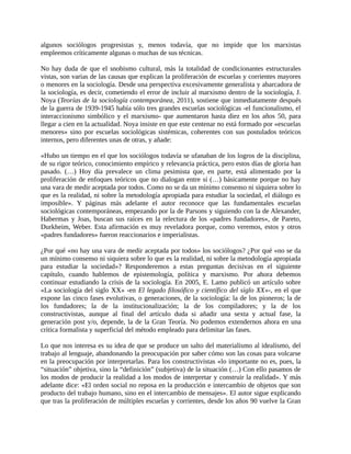 algunos sociólogos progresistas y, menos todavía, que no impide que los marxistas
empleemos críticamente algunas o muchas de sus técnicas.

No hay duda de que el snobismo cultural, más la totalidad de condicionantes estructurales
vistas, son varias de las causas que explican la proliferación de escuelas y corrientes mayores
o menores en la sociología. Desde una perspectiva excesivamente generalista y abarcadora de
la sociología, es decir, cometiendo el error de incluir al marxismo dentro de la sociología, J.
Noya (Teorías de la sociología contemporánea, 2011), sostiene que inmediatamente después
de la guerra de 1939-1945 había sólo tres grandes escuelas sociológicas -el funcionalismo, el
interaccionismo simbólico y el marxismo- que aumentaron hasta diez en los años 50, para
llegar a cien en la actualidad. Noya insiste en que este centenar no está formado por «escuelas
menores» sino por escuelas sociológicas sistémicas, coherentes con sus postulados teóricos
internos, pero diferentes unas de otras, y añade:

«Hubo un tiempo en el que los sociólogos todavía se ufanaban de los logros de la disciplina,
de su rigor teórico, conocimiento empírico y relevancia práctica, pero estos días de gloria han
pasado. (…) Hoy día prevalece un clima pesimista que, en parte, está alimentado por la
proliferación de enfoques teóricos que no dialogan entre sí (…) básicamente porque no hay
una vara de medir aceptada por todos. Como no se da un mínimo consenso ni siquiera sobre lo
que es la realidad, ni sobre la metodología apropiada para estudiar la sociedad, el diálogo es
imposible». Y páginas más adelante el autor reconoce que las fundamentales escuelas
sociológicas contemporáneas, empezando por la de Parsons y siguiendo con la de Alexander,
Habermas y Joas, buscan sus raíces en la relectura de los «padres fundadores», de Pareto,
Durkheim, Weber. Esta afirmación es muy reveladora porque, como veremos, estos y otros
«padres fundadores» fueron reaccionarios e imperialistas.

¿Por qué «no hay una vara de medir aceptada por todos» los sociólogos? ¿Por qué «no se da
un mínimo consenso ni siquiera sobre lo que es la realidad, ni sobre la metodología apropiada
para estudiar la sociedad»? Responderemos a estas preguntas decisivas en el siguiente
capítulo, cuando hablemos de epistemología, política y marxismo. Por ahora debemos
continuar estudiando la crisis de la sociología. En 2005, E. Lamo publicó un artículo sobre
«La sociología del siglo XX» -en El legado filosófico y científico del siglo XX»-, en el que
expone las cinco fases evolutivas, o generaciones, de la sociología: la de los pioneros; la de
los fundadores; la de la institucionalización; la de los compiladores; y la de los
constructivistas, aunque al final del artículo duda si añadir una sexta y actual fase, la
generación post y/o, depende, la de la Gran Teoría. No podemos extendernos ahora en una
crítica formalista y superficial del método empleado para delimitar las fases.

Lo que nos interesa es su idea de que se produce un salto del materialismo al idealismo, del
trabajo al lenguaje, abandonando la preocupación por saber cómo son las cosas para volcarse
en la preocupación por interpretarlas. Para los constructivistas «lo importante no es, pues, la
“situación” objetiva, sino la “definición” (subjetiva) de la situación (…) Con ello pasamos de
los modos de producir la realidad a los modos de interpretar y construir la realidad». Y más
adelante dice: «El orden social no reposa en la producción e intercambio de objetos que son
producto del trabajo humano, sino en el intercambio de mensajes». El autor sigue explicando
que tras la proliferación de múltiples escuelas y corrientes, desde los años 90 vuelve la Gran
 