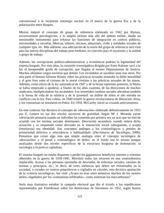 convencional a la incipiente estrategia nuclear en el marco de la guerra fría y de la
polarización entre bloques.

Merton mejoró el concepto de grupo de referencia elaborado en 1942 por Hyman,
excesivamente psicologicista, y lo amplió incluso más allá del ámbito militar, dando un
inestimable instrumento para reforzar las funciones de integración en centros públicos,
universidades y escuelas, fábricas, talleres, oficinas, almacenes, clubs y entidades sociales de
cualquier tipo, etc. Más adelante, una adecuación de la teoría del grupo de referencia será vital
para las nuevas disciplinas del trabajo post-fordiano, en concreto para el toyotismo y la unidad
o grupo de trabajo.

Además, las corrupciones político-administrativas y económicas pudrían la legitimidad del
sistema burgués. Por esos años, la comisión investigadora dirigida por Estes Kafauer sacó a la
luz el insoportable grado de corrupción, que llegaba al mismo Departamento de Justicia.
Muchos altísimos cargos tuvieron que dimitir. Los escándalos se sucedían unos tras otros. Por
otra parte el famoso Informe Kinsey sobre las prácticas sexuales mostraba la doble moralidad
y el gran foso entre el cinismo de la moral cristiana y las prácticas sexuales de las masas.
Además, como efecto de la ley antisindical de 1947 y de la brutal represión posterior, la Mafia
se había empezado a apoderar, a finales de los años cuarenta, de las direcciones de muchos
sindicatos, multiplicándose los escándalos. Los tremendos cambios sociales afectaban también
a la forma de vida de la infancia y de la juventud: un millón de niños al año entraba en
conflicto con la ley. Para colmo, en 1949 triunfó la guerra revolucionaria de liberación china,
y los comunistas se instalaron en Pekín. En 1950, McCarthy inició su cruzada anticomunista.

En este contexto fue decisivo el concepto de «desviación» elaborado definitivamente en 1951
por E. Lemert en sus dos niveles sucesivos de gravedad. Según Mª J. Miranda existe
«desviación primaria cuando un individuo ha cometido por primera vez un acto que no está de
acuerdo con las normas sociales dominantes. Desviación secundaria cuando reitera dicha
actuación y es etiquetado como desviado en la interacción social subsiguiente, y acepta
(interioriza) esa identidad. Son conceptos análogos a los criminológicos y penales de
primariedad delictiva y reincidencia o habitualidad» (Diccionario de Sociología, 2006).
Pensamos que existe algo más que simple analogía entre el concepto sociológico de
«desviación» y el penal y criminológico de delito: en el fondo son lo mismo aunque
analizados desde dos niveles específicos de la estructura burguesa de dominación: la
sociología y la justicia capitalista.

El sistema burgués no estaba dispuesto a perder los gigantescos beneficios internos y externos
obtenidos en la guerra de 1939-1945. Movilizó todos sus recursos en una contraofensiva
implacable. Acusar a las personas oprimidas de desviadas, de enfermas sociales, carentes de
normas y principios, etc., es decir, de seres anómicos que deben ser reinsertados en la
sociedad, o curados en centros psiquiátricos o vigilados en cárceles, esta decisiva aportación
de la «ciencia sociológica», fue vital. ¿Acaso no eran seres anómicos muchos de los «tontos
útiles» engañados por los «comunistas infiltrados», como sostenían los maccarthystas?

Sería muy ilustrativo estudiar la campaña electoral que dio el triunfo a los republicanos
representados por Eisenhower sobre los demócratas de Stevenson en 1952, según hemos

                                              121
 