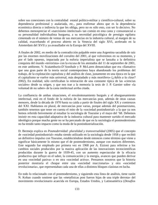 sobre sus conexiones con la centralidad estatal político-militar y científico-cultural, sobre su
dependencia profesional y asalariada, etc., para reafirmar ahora que es la dependencia
económica directa o indirecta la que les obliga, pero no es sólo esto, con ser lo decisivo. No
debemos menospreciar el «narcisismo intelectual» tan común en esta casta y consustancial a
su personalidad individualista burguesa, a su necesidad psicológica de prestigio ególatra
cimentado en el número de ventas de sus mercancías en la industria cultural, al margen de su
calidad, exacerbando el proceso abierto en la Venecia del siglo XVI, acelerado en la
Amsterdam del XVII y ya avasallador en la Europa del XVIII.

A finales de 2002, en medio de la contradicción palpable entre una Argentina sacudida de raíz
por las enormes movilizaciones del corralito del 2001, al que volveremos en su momento, y
por el lado opuesto, impactada por la euforia imperialista que se lanzaba a la definitiva
conquista del mundo «terrorista» con la excusa de los atentados del 11 de septiembre de 2001,
en este ambiente, V. Scatamburio-D’Annibale y P. McLaren denunciaban que era «llamativo
que una gran parte de la teoría social contemporánea haya abandonado los problemas del
trabajo, de la explotación capitalista y del análisis de clase, justamente en una época en la que
el capitalismo se vuelve más universal, más despiadado y más mortífero» (¿Adiós a la clase?
2002), En realidad, sólo certificaban la reiteración de una constante típica de las «ciencias
sociales» desde su origen, y que nos trae a la memoria la tesis de J. P. Garnier sobre «la
voluntad de no saber» de la casta intelectual arriba citada.

La confluencia de ambas situaciones, el envalentonamiento burgués y el aburguesamiento
intelectual, está en el fondo de la euforia de las mercancías post, además de otras causas
menores, desde la década de 1970 hasta su caída a partir de finales del siglo XX y comienzos
del XXI. Hablamos en plural, de mercancías post varias, porque además del postmarxismo,
también tenemos que tener en cuenta el mito de la «sociedad postindustrial» a la que ya nos
hemos referido brevemente al estudiar la sociología de Touraine y el mayo del ’68. Debemos
insistir en esta capacidad adaptativa de la industria cultural para mantener surtido el mercado
ideológico porque mucha gente no se ha percatado de que en la sociología el postmodernismo
no ha tenido tanto impacto como la moda de la postindustrialización.

D. Bermejo explica en Posmodernidad: pluralidad y transversalidad (2005) que el concepto
de «sociedad postindustrial» estaba siendo utilizado en la sociología desde 1958 y que recibió
un definitivo impulso con Touraine, estableciéndose desde entonces como término que viene a
significar básicamente lo mismo que el de postmodernismo, aunque con matices diferentes.
Este segundo fue empleado por primera vez en 1968 por A. Etzioni para referirse a los
cambios sociales producidos por la masiva aplicación de las innovaciones tecnocientíficas
producidas durante la guerra de 1939-45, con un aumento espectacular de la eficacia
productiva que influye en el saber, la comunicación y la energía, avances que pueden derivar
en una «sociedad pasiva» o en otra «sociedad activa». Pensamos nosotros que la historia
posterior mostraría el choque entre una «sociedad reaccionaria» y otra «sociedad
revolucionaria», que representaban cada una de ellas a distintos bloques clasistas en lucha.

En todo lo relacionado con el postmodernismo, y siguiendo esta línea de análisis, tiene razón
N. Kohan cuando sostiene que las «metafísicas post fueron hijas de una triple derrota» del
movimiento revolucionario acaecida en Europa, Estados Unidos, y Latinoamérica (Desafíos

                                              133
 