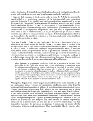 social». Continuaban destrozando la superficialidad empalagosa de prestigiados miembros de
la casta intelectual, lo que no sentó nada bien a buena parte del poder académico.
F. Duque no duda en acusar al objetivo esclarecedor y crítico de A. Sokal de denunciar la
superficialidad y el «relativismo chapucero» de la postmodernidad como «dogmática
pretensión de impedir el uso metafórico de los términos científicos para ejemplificar teorías
del campo de las “humanidades”» («Introducción. El paradigma postmoderno», en El legado
filosófico y científico del siglo XX, 2005). Por lo que parece, F. Duque sostiene la idea de que
las metáforas pueden usarse en el campo de las «humanidades» para ejemplificar teorías de
cierta dificultad. En dosis pequeñas esto puede ser cierto, pero nunca es aceptable cuando se
abusa como lo hizo el postmodernismo. Aún así, lo más grave es que se acuse a ambos
científicos izquierdistas de pretender instaurar una especie de dictadura dogmática cientifista a
las «humanidades». La reacción de sectores de la casta intelectual contra ambos científicos
indica el daño que les hizo su crítica.

Pocos años después, L. Sokal era entrevistado por J. Baggini y J. Stangroom -(«Ciencia y
relativismo», en Lo que piensan los filósofos, 2011)-, y de nuevo surgió la cuestión de la
incompatibilidad entre el rigor teórico exigible y el relativismo conceptual, o, en palabras de
A. Sokal ya leídas, el «relativismo chapucero» del postmodernismo. Ahora, el tema era
esencialmente directo, sin posibilidades de que la palabrería se camuflase tras metáforas
vacuas. Sokal llevó la crítica a la realidad objetiva, histórica, que concierne directamente a las
«ciencias sociales» y por tanto a la sociología, a su epistemología, a su capacidad para llegar a
la verdad objetiva; y sobre todo, y por ello mismo, concierne al problema del poder político en
su sentido lato: la propiedad de las fuerzas productivas y la libertad humana.

      «Jean [Bricmont] y yo estuvimos en abril en Brasil, en un seminario de dos días en la
      Universidad de São Paulo sobre nuestro libro y temas relacionados, y mantuvimos largas
      discusiones con antropólogos que se negaban a admitir que la cosmología de una cultura pudiera
      ser objetivamente verdadera o falsa. Sus creencias sobre el origen del universo o sobre el
      movimiento de los planetas sólo podían juzgarse verdaderas o falsas con relación a su cultura. Y
      no sólo las cuestiones cosmológicas, sino también las históricas. Así que preguntamos: “¿La
      aserción de que millones de indígenas americanos murieron tras la invasión europea no es acaso
      un hecho objetivo de la historia humana, o una mera creencia que se considera verdadera en
      algunas culturas?” Nunca recibimos de ellos una contestación clara».

Al margen de disquisiciones puntillosas para crear confusión sobre cómo interpretar eso de
una «contestación clara», y sin caer en bizantinismos enturbiadores sobre cómo definir la
objetividad histórica del exterminio de millones de seres humanos por una potencia invasora,
evitando estas trampas, tenemos que decir, primero, que nos encontramos ante la misma
indefinición y ambigüedad de Lyotard y Baudrillard sobre su «creencia» en el neoliberalismo:
se trata en los dos casos de no enfrentarse radicalmente a la objetividad de la explotación,
objetividad que, como hemos dicho anteriormente, vertebra toda la realidad histórica desde la
victoria de la propiedad privadas. Segundo, que semejante negación a reconocer lo real, los
millones de exterminados, más temprano que tarde refuerza los intereses explotadores
interesados en el confusionismo, en este caso de los sucesivos imperialismos que han
masacrado y masacran a los pueblos de las Américas. Y, tercero, que este debate sobre la
objetividad de la historia pasada también es un debate sobre la objetividad del presente, sobre


                                                137
 