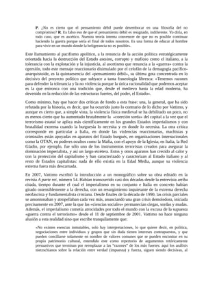 P. ¿No es cierto que el pensamiento débil puede desembocar en una filosofía del no
      compromiso? R. Es falso eso de que el pensamiento débil es resignado, indiferente. Yo diría, en
      todo caso, que es ascético. Nuestra teoría intenta convencer de que no es posible continuar
      haciendo la guerra porque sería el final de todos nosotros. Es una forma de educar al hombre
      para vivir en un mundo donde la beligerancia no es posible».

Este llamamiento al pacifismo apolítico, a la renuncia de la acción política estratégicamente
orientada hacia la destrucción del Estado asesino, corrupto y mafioso como el italiano, a la
tolerancia con la explotación y la injusticia, al ascetismo que renuncia a la «guerra» contra la
opresión, todo este mensaje reaccionario disimulado por el celofán de la demagogia pacífico-
anarquistoide, es la quintaesencia del «pensamiento débil», su última gota concentrada en lo
decisivo del proyecto político que subyace a tanta fraseología libresca: «Tenemos razones
para defender la tolerancia y la no violencia porque la única racionalidad que podemos aceptar
es la que entronca con una tradición que, desde el medievo hasta la edad moderna, ha
devenido en la reducción de las estructuras fuertes, del poder, el Estado».
Como mínimo, hay que hacer dos críticas de fondo a esta frase: una, la general, que ha sido
refutada por la historia, es decir, que ha ocurrido justo lo contrario de lo dicho por Vattimo, y
aunque es cierto que, a simple vista, la violencia física medieval se ha debilitado un poco, no
es menos cierto que ha aumentado brutalmente la «coerción sorda» del capital a la vez que el
terrorismo estatal se aplica más científicamente en los grandes Estados imperialismos y con
brutalidad extrema cuando la burguesía lo necesita y en donde lo necesita. La otra crítica
corresponde en particular a Italia, en donde las violencias reaccionarias, machistas y
criminales están apoyadas en aparatos del Estado burgués, en organizaciones internacionales
como la OTAN, en poderes ocultos como la Mafia, con el apoyo de la Iglesia; en Italia, la Red
Gladio, por ejemplo, fue sólo uno de los instrumentos terroristas creados para asegurar la
dominación imperialista, y así un largo etcétera. Estos y otros aparatos han crecido al calor y
con la protección del capitalismo y han caracterizado y caracterizan al Estado italiano y al
resto de Estados capitalistas: nada de ello existía en la Edad Media, aunque su violencia
externa fuera más descarnada.
En 2007, Vattimo escribió la introducción a un monográfico sobre su obra editado en la
revista A parte rei, número 54. Habían transcurrido casi dos décadas desde la entrevista arriba
citada, tiempo durante el cual el imperialismo en su conjunto e Italia en concreto habían
girado ostensiblemente a la derecha, con un resurgimiento inquietante de la extrema derecha
neofascista y fundamentalista cristiana. Desde finales de la década de 1990, las crisis parciales
se amontonaban y atropellaban cada vez más, anunciando una gran crisis demoledora, iniciada
precisamente en 2007, ante la que las «ciencias sociales» permanecían ciegas, sordas y mudas.
Además, el imperialismo cometía atrocidades por todo el mundo con la excusa de la supuesta
«guerra contra el terrorismo» desde el 11 de septiembre de 2001. Vattimo no hace ninguna
alusión a esta realidad sino que escribe tranquilamente que:
      «No existen esencias inmutables, solo hay interpretaciones, lo que quiere decir, en política,
      negociaciones entre individuos y grupos que sin duda tienen intereses contrapuestos, y que
      pueden conciliarse solamente en nombre de valores comunes que se pueden encontrar en su
      propio patrimonio cultural, entendido este como repertorio de argumentos retóricamente
      persuasivos que terminan por reemplazar a las “razones” de los más fuertes: aquí los análisis
      nietzschianos sobre la relación entre verdad (impuesta) y fuerza, siguen siendo decisivas, al
 
