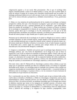 vulgarización popular y el uso social. Más precisamente: «No es que el sociólogo deba
negarse sistemáticamente a entrar en el debate político o social, sino que su primer deber es
tratar de realizar el trabajo de la manera más controlada científicamente que sea posible. Su
ideología profesional debería de ser la del arte por el arte, de la ciencia por la ciencia, antes
que la de la ciencia enfocada a perspectivas y utilidades extracientíficas». O sea, positivismo
puro.

C. Dubar, en «Las tentativas de profesionalización de los estudios de sociología: un balance
prospectivo» (idem), dice que: «Con frecuencia la pregunta “¿para qué sirve la sociología?”
puede ser traducida por otra, a menudo planteada por los estudiantes: “¿qué salida laboral
tienen los estudios de sociología?”». C. Dubar sostiene que, al menos en Francia, la historia
de la sociología es inseparable de la historia de su profesionalización. Traducido al lenguaje
marxista, quiere decir que la sociología se ha ido construyendo a la vez que se ha ido
profesionalizando, haciéndose una profesión asalariada, un método de conocimiento sujeto al
dictado del salario porque es algo rentable para el capital y para su Estado.

Pensamos que la subsunción de la sociología en el capital es obligada en su esencia a toda la
sociedad capitalista, no sólo al Estado francés, aunque puedan existir diferencias secundarias
en cada sociedad particular por su específica historia social, cultural, de lucha de clases, etc.,
del mismo modo que la filosofía, la historia, la economía, el arte, el saber humano en general
se desarrollan más o menos según los contextos pero siempre dentro de los parámetros
marcados por al ley del desarrollo desigual y combinado.

C. Grignon es contundente: «También sería preciso que la sociología logre abstenerse de las
ideologías políticas, que -otra forma de dependencia- son la droga en la que se busca la
inspiración y por la que se esfuerza en estimular el entusiasmo público. Parece cada vez más
difícil mantener la exigencia de una sociología científica. Sin embargo, es el único medio de
escapar a la alternativa de la utopía fatal y de la aceptación fatalista del orden establecido».
Este canto al mito de la ciencia neutral, apolítica y externa a las viles pasiones humanas, a la
droga de la política, la encontramos en «Sociología, esperticia y crítica social» (idem).

Otro tanto viene a decir D. Martuccelli en «Sociología y postura crítica» (idem), ya que tras
alegar que el capitalismo estudiado por Marx ha cambiado mucho y de afirmar la inagotable
diversidad social, afirma: «La sociología jamás se confunde con la postura crítica, porque sus
exigencias insoslayables de verosimilitud y de rigor le alejan de ella (…) es preciso afirmar la
diferencia entre la sociología y la postura crítica y a la vez reconocer el nuevo horizonte de
intercambios en el que entraron sus relaciones».

Por ir concluyendo con este libro colectivo, Ph. Corcuff, autor al que ya hemos leído arriba,
vuelve ahora a reivindicar a Durkheim y a Weber en «Sociología y compromiso, nuevas pistas
epistemológicas» (idem), intentado precisar con más detalle la compleja relación entre los
juicios de valor y los juicios de hecho, un problema irresoluble para la sociología que rechaza
la dialéctica marxista que insiste en las categorías de totalidad concreta y de praxis como
herramientas intelectuales que resuelven el problema. Pero Corcuff no lo logra ya que a lo
máximo que llega es a reconocer el desequilibrio y la ambivalencia entre las implicaciones
éticas y políticas del sociólogo y la exigencia de rigor científico, propugnando, como

                                               15
 