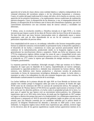 aparición de la lucha de clases obrera como realidad objetiva y subjetiva independiente de la
voluntad reformista del socialismo utópico y de los reformistas humanistas y cristianos.
Cuatro, el cambio del papel tradicional de la mujer, del niño y de la familia en concreto, con la
aparición de los primeros feminismos, y las espeluznantes nuevas condiciones de explotación
patriarco-burguesa. Cinco, la desaparición de las distancias, o sea, el empequeñecimiento del
planeta y la desaparición de las fronteras ante la fuerza del colonialismo capitalista, que retó al
conocimiento eurocéntrico con una creciente masa de nuevas culturas y sociedades tan
diferentes.

Y último, sexto, la revolución científica y filosófica iniciada en el siglo XVII, y la visión
mecanicista que impuso a partir de las ideas de Newton sobre las leyes físicas de la naturaleza.
No hace falta decir que estos factores interactuaban entre sí, adquiriendo mayor o menor
importancia cada uno de ellos dependiendo de un sin fin de contextos y coyunturas
particulares imposibles de precisar ahora.

Esta complejidad real de causas es, sin embargo, reductible a dos factores inseparables porque
forman la unidad de contrarios irreconciliables en permanente lucha: el desarrollo capitalista y
el desarrollo de las luchas y resistencias en contra que nacieron prácticamente desde el
comienzo de la industrialización, produciendo miedo en la burguesía inglesa a que se
generalizasen las movilizaciones obreras y populares. Desde una fecha tan temprana como
1770 los empresarios ingleses debían escoger las zonas de «paz y tranquilidad social» para
instalar sus talleres por miedo a las resistencias pasivas o activas, y sabotajes crecientes, como
el producido en 1777 contra la represa que alimentaba de energía mecánica a la empresa
Crompton, paralizándola.

La respuesta patronal fue inmediata: Arkwright encargó a Watt que montara en la fábrica
máquinas de vapor para no depender de la represa, imposibilitando así nuevos sabotajes,
aumentando la capacidad productiva y dañando muy seriamente las fuerzas obreras. Desde
entonces, esta dialéctica entre fuerzas productivas y relaciones sociales de producción
concretada en forma de innovaciones tecnológicas destinadas a romper la lucha obrera y
expropiar su saber a los trabajadores ha sido una constante burguesa que, como veremos, ha
determinado cualitativamente la evolución de la sociología.

Las luchas luddistas de la primera década del siglo XIX en Gran Bretaña no hicieron sino
ampliar esos miedos porque la burguesía sabía que tanto las protestas de finales del siglo
XVIII como las de comienzos del XIX no carecían de sustentación teórica. Por ejemplo, la
obra militante de Thomas Spence (1750-1814) tuvo grandes repercusiones al teorizar el salto
de la lucha por los derechos políticos a la lucha contra la propiedad privada de la tierra. Lo
peor para el capital fue que Spence creó un movimiento teórico-práctico, los «filántropos
espencistas» que ya en 1812 tenía cierta fuerza, de modo que fue ilegalizado en 1817 aunque
sin lograr su destrucción porque éste pasó a la clandestinidad. Los «filántropos espencistas» se
radicalizaron y prepararon en 1819 la ejecución del gobierno inglés en pleno con una acción
armada, pero una delación cometida por un confidente infiltrado por la policía abortó el
proyecto. El dirigente Thistlewood fue detenido y ahorcado en 1820 junto a otros cuatro
militantes. La burguesía inglesa nunca olvidó estas experiencias que, además, tuvieron lugar
en los decisivos años de las guerras napoleónicas cuando incluso aparecieron motines en la
 