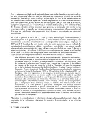 Pero es más que esto. Dado que la sociología forma parte de las llamadas «ciencias sociales»,
por ello mismo tiene relaciones internas obligadas con otras ramas «científicas», como la
antropología, la etnología, la sociobiología, la psicología, etc. Una de las mejores denuncias
del contenido reaccionario e imperialista de este conglomerado de «ciencias» la encontramos
en el libro de Lewontin, Rose y Kamin, No está en lo genes (2003) o en el de S. L. Chorover,
Del génesis al genocidio. La sociobiología en cuestión (1986). Estos y otros brillantes textos
de denuncia científico-crítica, muestran que, primero, la sociología está inserta en las
«ciencias sociales» y, segundo, que este conjunto es un instrumento no sólo de control social
dentro de los capitalismos más enriquecidos sino a la vez es una «ciencia» en manos del
imperialismo.

En 2008 se publico el texto de G. López y Rivas Antropología, contrainsurgencia y
terrorismo global en el que el autor mostraba la fusión entre la «ciencia» antropológica y el
imperialismo, y rescataba el calificativo de «complejo militar-antropológico» empleado en
2007 por R. J. González. La tesis común básica de ambos autores es que, en realidad, la
participación de antropólogos en misiones colonialistas e imperialistas es tan antigua como la
misma «ciencia» antropológica. G. López y Rivas nos remite al clásico texto de G. Leclercq
sobre antropología y colonialismo de 1972 para que nos hagamos una idea de la profundidad
de la visión crítica sobre la antropología como instrumento de dominación occidenta. G.
López y Ribas en Antropología al servicio del Estado militarizado (2011) dice que:
     «Recientemente, Price publicó un libro de lectura indispensable, Weaponizing anthropology,
     social science in service of the militarized state, Counter Punch-AK Publications, 2011, en el
     que expone sus críticas fundadas a la nueva generación de programas contrainsurgentes, como
     los equipos de científicos sociales (Human Terrain Systems), que forman parte de las unidades
     de combate de las tropas de ocupación en Irak y Afganistán, así como los programas
     universitarios (Minerva Consortium, Pat Roberts Intelligence Scholars Program, Intelligence
     Community Centers of Academic Excellence) que facilitan con renovado vigor las incursiones
     de la Agencia Central de Inteligencia (CIA), la Oficina Federal de Investigaciones (FBI) y el
     Pentágono –entre otros organismos- en los campus de las instituciones de educación superior
     estadounidenses, convierten a las ciencias sociales en un apéndice del estado de seguridad
     nacional en el que se ha transformado el poder hegemónico del sistema imperialista mundial y
     trasmutan a las universidades en obsecuentes extensiones de su estructura militar (…) La
     contrainsurgencia culturalmente informada –acorde con Price– presenta tres tipos de problemas
     para la antropología: éticos, políticos y teóricos. El problema ético está relacionado con la
     manipulación y el daño probable a poblaciones investigadas que debieran consentir
     voluntariamente ser estudiadas; el político consiste en usar a la ciencia antropológica para
     apoyar proyectos neocoloniales de conquista, ocupación y dominación; mientras el teórico se
     expresa en descansar en un simplificado reduccionismo acerca de la cultura destinado a explotar
     algunas características locales no sólo para supuestamente reducir el conflicto, sino en realidad
     para derrotar a los insurgentes».

Al analizar el postmodernismo, el relativismo axiológico, la neutralidad valorativa frente a la
objetividad de la explotación, volveremos brevemente a la antropología y a las «ciencias
sociales».

5. COMTE Y SPENCER

                                                25
 