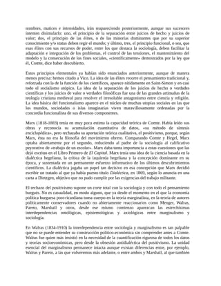 nombres, matices e intensidades, irán reapareciendo posteriormente, aunque sus sucesores
intenten disimularlo: uno, el principio de la separación entre juicios de hecho y juicios de
valor; dos, el principio de las élites, o de las minorías dominantes que por su superior
conocimiento y/o status deben regir el mundo; y último, tres, el principio funcional, o sea, que
esas élites con sus recursos de poder, entre los que destaca la sociología, deben facilitar la
adaptación e integración de los problemas, el control de las tensiones, el mantenimiento del
modelo y la consecución de los fines sociales, «científicamente» demostrados por la ley que
él, Comte, dice haber descubierto.

Estos principios elementales ya habían sido enunciados anteriormente, aunque de manera
menos precisa: hemos citado a Vico. La idea de las élites recorre el pensamiento tradicional y,
reforzada con la de la función de los científicos, aparece nítidamente en Saint-Simon y en casi
todo el socialismo utópico. La idea de la separación de los juicios de hecho o verdades
científicas y los juicios de valor o verdades filosóficas fue una de las grandes artimañas de la
teología cristiana medieval para resolver el irresoluble antagonismo entre ciencia y religión.
La idea básica del funcionalismo aparece en el núcleo de muchas utopías sociales en las que
los mundos, sociedades o islas imaginarias viven maravillosamente ordenadas por la
concordia funcionalista de sus diversos componentes.

Marx (1818-1883) tenía en muy poca estima la capacidad teórica de Comte. Había leído sus
obras y reconocía su acumulación cuantitativa de datos, «su método de síntesis
enciclopédica», pero rechazaba su aportación teórica cualitativa, el positivismo, porque, según
Marx, ésta no era la filosofía del movimiento obrero. Comparando Comte y Hegel, Marx
optaba abiertamente por el segundo, reduciendo al padre de la sociología al calificativo
peyorativo de «trabajo de un escolar». Marx daba tanta importancia a estas cuestiones que las
dejó escritas en el Libro Primero de El Capital. Marx tenía una idea de la ciencia basada en la
dialéctica hegeliana, la crítica de la izquierda hegeliana y la concepción dominante en su
época, y sustentada en un permanente esfuerzo informativo de los últimos descubrimientos
científicos. La dialéctica jugaba un papel tan decisivo en esa concepción que Marx decidió
escribir un tratado al que ya había puesto título Dialéctica, en 1869, según lo anuncia en una
carta a Dietzgen, objetivo que no pudo cumplir por las exigencias del trabajo militante.

El rechazo del positivismo supone un corte total con la sociología y con todo el pensamiento
burgués. No es casualidad, en modo alguno, que ya desde el momento en el que la economía
política burguesa post-ricardiana toma cuerpo en la teoría marginalista, en la teoría de autores
políticamente conservadores cuando no abiertamente reaccionarios como Menger, Walras,
Pareto, Marshall y otros, desde ese mismo comienzo aparezcan las estrechísimas
interdependencias ontológicas, epistemológicas y axiológicas entre marginalismo y
sociología.

En Walras (1834-1910) la interdependencia entre sociología y marginalismo es tan palpable
que no se puede entender su construcción político-económica sin comprender antes a Comte.
Walras fue quien más insistió en la necesidad de la cuantificación rigurosa de todos los datos
y teorías socioeconómicas, pero desde la obsesión antidialéctica del positivismo. La unidad
esencial del marginalismo permanece intacta aunque existan diferencias entre, por ejemplo,
Walras y Pareto, a las que volveremos más adelante, o entre ambos y Marshall, al que también
 