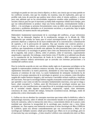 sociología no puede ser sino una ciencia objetiva, es decir, una ciencia que no toma partido en
los conflictos sociales, sino que los estudia, los examina, trata de explicarlos, pero que se
prohíbe toda toma de posición que pudiera tener efecto sobre el mismo análisis», y afirmó
poco más adelante que en las universidades reaparecen estudios sobre problemas y teorías
sociales clásicas para los que el marxismo ya había dado respuestas válidas hacía tiempo, pero
que ese redescubrimiento se produce «bajo una forma moderada, extremadamente tímida y
débil (…) la sociología se presenta frecuentemente como un débil calco de atemperación de
soluciones y problemas abordados en el movimiento socialista y, en particular, bajo la égida
del marxismo, de manera mucho más profunda».

Dahrendorf, fundamental representante de la «sociología del conflicto», al que volveremos
luego, fue un destacado impulsor de la reordenación europea en la década de 1960,
reordenación que sentaba las bases para el actual euroimperialismo y que respondía a las
presiones objetivas y subjetivas de las leyes tendenciales de la concentración y centralización
de capitales, y de la perecuación de capitales. Hay que recordar este contexto práctico y
teórico en el que se elaboró esa corriente sociológica burguesa porque la sociología del
conflicto, que expondremos en detalle más adelante, ha sido presentada bien como un puente
entre el marxismo y la sociología en general, bien como una demostración de la superioridad
de la segunda, más actual y abierta, sobre el primero, sobre el marxismo, supuestamente
anquilosado y superado. Sin embargo, como hemos visto, P. Naville ya se adelantó una década
en la constatación de las limitaciones de fondo de la tímida y débil emergencia de una
sociología entonces todavía universitaria que se acercaba con extremas precauciones a la
realidad del conflicto social.

Pero la evolución acaecida en este casi último medio siglo en el panorama sociológico no ha
seguido la esperanzadora tendencia entonces iniciada, sino que, como también hemos visto,
rápidamente retrocedió a la matriz positivista, ahondando la crisis hasta llegar a la situación
expuesta al comienzo de este texto. La razón fundamental de semejante involución ha de
buscarse en la propia naturaleza de la sociología en general, en su conjunto, como disciplina
surgida del cuadro histórico burgués y del necesario e inevitable rechazo explícito o implícito
del marxismo. Para que la sociología hubiera seguido avanzando creativamente hubiese tenido
que aprender a usar como un todo los conceptos fundamentales marxistas, cosa que se niega a
hacer. ¿Qué conceptos? L. Gallino, autor del Diccionario de sociología sostiene que esos
conceptos son «las contribuciones más específicas de la sociología marxista» al conocimiento
de la sociedad citando algunos: acumulación, enajenación, capital, clase dominante,
conciencia de clase, división del trabajo, formación económico-social, ideología, modo de
producción y otros relacionados con ellos.

L. Gallino no cita en absoluto los conceptos marxistas que tratan sobre la dialéctica, sobre la
epistemología marxista, sobre el método de conocimiento basado en la permanente unidad y
lucha de contrarios, sobre la interacción entre ética y conocimiento dentro de la praxis como
totalidad que soluciona la incapacidad de la sociología para resolver este y otros falsos
problemas, etc. Para superar esta limitación recurrimos al texto Sociología de Marx (1969) de
H. Lefebvre, quien tras afirmar contundentemente que «no convertiremos a Marx en un
sociólogo por múltiples razones» añade poco después que «Marx no es un sociólogo, pero en
el marxismo hay una sociología». ¿Cómo resuelve Lefebvre esta contradicción entre un Marx
 