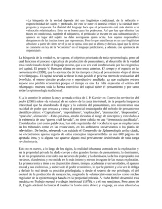 «La búsqueda de la verdad depende del uso lingüístico condicional, de la reflexión y
      cognoscibilidad del sujeto y predicado. De esto se nutre el discurso crítico y la claridad entre
      pregunta y respuesta. La claridad del lenguaje hace que el pensamiento esté más abierto a la
      valoración relativizadora. Esto no es bueno para los poderosos. Así que hay que eliminar las
      frases en condicional, suprimir el subjuntivo, el predicado se escurre en una substantivación y
      aparece en lugar del sujeto: no debe averiguarse quien actúa. Los sujetos responsables
      desaparecen de las instituciones que representan. Pero lo que manifiestan es un uso lingüístico
      absoluto: a partir de cierto nivel ya no se opina, sino que se afirma y declara, igual que la oferta
      se convierte en ley de la “economía” en el lenguaje publicitario, y además, con apariencia de
      objetividad».

La búsqueda de la verdad es, se supone, el objetivo prioritario de toda epistemología, pero tal
cual funciona el proceso capitalista de producción de pensamiento, el desarrollo de la verdad
está condicionado desde el lenguaje mismo, que a su vez está condicionado por las exigencias
del capital. El propio V. Romano afirma en otro texto anterior, El tiempo y el espacio en la
comunicación (1998), que la aceleración de los tiempos coloca al pensamiento «bajo el ritmo
del relámpago». El capital necesita acelerar lo más posible el proceso entero de realización del
beneficio, el entero circuito productivo y reproductivo ampliado, ya que cualquier retraso
supone una pérdida económica porque el tiempo es oro. La feliz expresión el «ritmo del
relámpago» muestra toda la fuerza coercitiva del capital sobre el pensamiento y por tanto
sobre la epistemología tradicional.

Si a lo anterior le unimos la muy acertada crítica de J. P. Garnier en Contra los territorios del
poder (2006) sobre «la voluntad de no saber» de la casta intelectual, de la pequeña burguesía
intelectual que ha abandonado el rigor y la valentía del pensamiento, nos encontramos una
realidad de poder que censura y castra el potencial emancipador del método de pensamiento
científico-crítico: «‘Capitalismo’, ‘imperialismo’, ‘explotación’, ‘dominación’, ‘desposesión’,
‘opresión’, alienación’…Estas palabras, antaño elevadas al rango de conceptos y vinculadas a
la existencia de una “guerra civil larvada”, no tiene cabida en una “democracia pacificada”.
Consideradas casi como palabrotas, han sido suprimidas del vocabulario que se emplea tanto
en los tribunales como en las redacciones, en los anfiteatros universitarios o los platós de
televisión». De hecho, releyendo con cuidado el Compendio de Epistemología arriba citado,
no encontramos apenas alguno de estos conceptos imprescindibles en sus 600 páginas de
apretada letra, y si alguna vez aparece alguno está previamente desinfectado de toda carga
revolucionaria.

Esto no es nuevo, a lo largo de los siglos, la realidad inhumana asentada en la explotación y
en la propiedad privada ha dado cuerpo a dos grandes formas de pensamiento, la dominante,
la de los propietarios con todos sus recursos de poder, y la dominada, la de los expropiados sin
recursos, clandestina y escondida en lo más íntimo y menos inseguro de las masas explotadas.
La primera tenía y tiene a su disposición dinero, tiempo, academias y universidades, el aparato
estatal y sus violencias, y sobre todo el poder económico, lo que le permite y a la vez le obliga
a definir lo real desde su posición privilegiada, y desde el secreto de ese privilegio, el del
control de la producción de mercancías, surgiendo la «abstracción-mercancía» como núcleo
regulador de la epistemología basada en la propiedad privada. A. Sohn Rethel desarrolló esta
temática en Trabajo manual y trabajo intelectual (1979), y a él nos remitimos. Pero antes de
él, Engels adelantó lo básico al mostrar la fusión entre dinero y lenguaje, en unas silenciadas
 