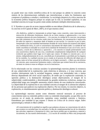 no puede tener una visión científico-crítica de lo real porque no admite lo concreto como
síntesis de las determinaciones múltiples que interrelacionan a todos los fenómenos que
componen el problema a estudiar y transformar. La sociología desprecia la crítica marxista de
la economía política burguesa porque no acepta que lo real, la sociedad capitalista, es una
totalidad concreta en la que las partes están unidas mediante múltiples determinaciones.

E. V. Ilyenkov es autor de un texto imprescindible en este debate (Dialéctica de lo abstracto y
lo concreto en El Capital de Marx, 2007), en el que muestra cómo:

     «En dialéctica, unidad es interpretada en primer lugar, como conexión, como interconexión e
     interacción de diferentes fenómenos, dentro de un cierto sistema o aglomeración; y no como
     semejanza abstracta de estos fenómenos (…) lo concreto, la calidad de lo concreto, son primero
     que todo sinónimos de los vínculos reales entre los fenómenos, de concatenación e interacción
     de todos los aspectos y momentos dado al hombre en una noción. Lo concreto es por lo tanto,
     interpretado como una totalidad internamente dividida de varias formas de existencia del objeto;
     una combinación única, la cual es característica únicamente del objeto dado. La unidad de este
     modo concebida es realizable no a través de la similitud de fenómenos el uno con el otro; sino lo
     contrario, a través de su diferencia y oposición (…) lo concreto es tratado primeramente como
     una característica objetiva de una cosa, considerada completamente independiente de cualquier
     evolución que pudiera tener lugar en el sujeto que conoce. El objeto es concreto por y en sí
     mismo, independientemente de su ser, concebido por el pensamiento o percibido por los órganos
     de los sentidos. La cualidad concreta no es creada en el proceso de reflexión del objeto por el
     sujeto, tanto en la fase sensual de la reflexión o en la lógico-racional (…) Marx usa este término
     -lo concreto- para caracterizar fenómenos reales y relaciones que existen fuera de la conciencia,
     sin tener en cuenta si estas se reflejan o no en la conciencia».

En lo relacionado con las «ciencias sociales» la epistemología marxista plantea la existencia
de una «objetividad de la explotación» nada relativista ni abstracta, y sí muy concreta, que
vertebra internamente toda la sociedad burguesa, aunque con intensidades más o menos
directas dependiendo del nivel social específico, de modo que la explotación asalariada, la
opresión política y la dominación ideológica actúan objetivamente, al margen de la
subjetividad, condicionándola y determinando las grandes tendencias evolutivas, aunque esa
subjetividad tenga una innegable autonomía relativa dentro de esas tendencias estructurales.
La objetividad de la explotación es una realidad concreta al margen de la alienación subjetiva
de las personas que padecen esa explotación objetiva. Por eso mismo, lo concreto objetivo, la
explotación, es simultáneamente opresión política y dominación ideológico-cultural.

La epistemología marxista asume como elemento esencial necesario al proceso de
conocimiento tanto su contenido político como su contenido emancipador, ya que ellos son lo
concreto en el modo de producción capitalista como totalidad concreta e histórica.
Entendemos por totalidad lo que expone J. Osorio en Crítica de la ciencia vulgar. Sobre
epistemología y método en Marx (2004):

     «El conocimiento de la totalidad no significa que podamos alcanzar un conocimiento de todo lo
     que acontece en sociedad (que iría asociado a la idea de complementaridad ino de los elementos
     que articulan, organizan y jerarquizan la vida y que hacen posible que se reproduzca, material y
     socialmente, de una manera determinada (…) La noción de totalidad en Marx está jerarquizada


                                                 45
 