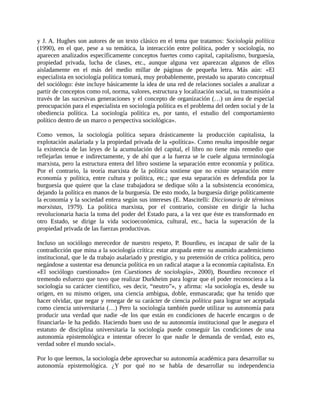 y J. A. Hughes son autores de un texto clásico en el tema que tratamos: Sociología política
(1990), en el que, pese a su temática, la interacción entre política, poder y sociología, no
aparecen analizados específicamente conceptos fuertes como capital, capitalismo, burguesía,
propiedad privada, lucha de clases, etc., aunque alguna vez aparezcan algunos de ellos
aisladamente en el más del medio millar de páginas de pequeña letra. Más aún: «El
especialista en sociología política tomará, muy probablemente, prestado su aparato conceptual
del sociólogo: éste incluye básicamente la idea de una red de relaciones sociales a analizar a
partir de conceptos como rol, norma, valores, estructura y localización social, su transmisión a
través de las sucesivas generaciones y el concepto de organización (…) un área de especial
preocupación para el especialista en sociología política es el problema del orden social y de la
obediencia política. La sociología política es, por tanto, el estudio del comportamiento
político dentro de un marco o perspectiva sociológica».

Como vemos, la sociología política separa drásticamente la producción capitalista, la
explotación asalariada y la propiedad privada de la «política». Como resulta imposible negar
la existencia de las leyes de la acumulación del capital, el libro no tiene más remedio que
reflejarlas tenue e indirectamente, y de ahí que a la fuerza se le cuele alguna terminología
marxista, pero la estructura entera del libro sostiene la separación entre economía y política.
Por el contrario, la teoría marxista de la política sostiene que no existe separación entre
economía y política, entre cultura y política, etc.; que esta separación es defendida por la
burguesía que quiere que la clase trabajadora se dedique sólo a la subsistencia económica,
dejando la política en manos de la burguesía. De esto modo, la burguesía dirige políticamente
la economía y la sociedad entera según sus intereses (E. Mascitelli: Diccionario de términos
marxistas, 1979). La política marxista, por el contrario, consiste en dirigir la lucha
revolucionaria hacia la toma del poder del Estado para, a la vez que éste es transformado en
otro Estado, se dirige la vida socioeconómica, cultural, etc., hacia la superación de la
propiedad privada de las fuerzas productivas.

Incluso un sociólogo merecedor de nuestro respeto, P. Bourdieu, es incapaz de salir de la
contradicción que mina a la sociología crítica: estar atrapada entre su asumido academicismo
institucional, que le da trabajo asalariado y prestigio, y su pretensión de crítica política, pero
negándose a sustentar esa denuncia política en un radical ataque a la economía capitalista. En
«El sociólogo cuestionado» (en Cuestiones de sociología», 2000), Bourdieu reconoce el
tremendo esfuerzo que tuvo que realizar Durkheim para lograr que el poder reconociera a la
sociología su carácter científico, «es decir, “neutro”», y afirma: «la sociología es, desde su
origen, en su mismo origen, una ciencia ambigua, doble, enmascarada; que ha tenido que
hacer olvidar, que negar y renegar de su carácter de ciencia política para lograr ser aceptada
como ciencia universitaria (…) Pero la sociología también puede utilizar su autonomía para
producir una verdad que nadie -de los que están en condiciones de hacerle encargos o de
financiarla- le ha pedido. Haciendo buen uso de su autonomía institucional que le asegura el
estatuto de disciplina universitaria la sociología puede conseguir las condiciones de una
autonomía epistemológica e intentar ofrecer lo que nadie le demanda de verdad, esto es,
verdad sobre el mundo social».

Por lo que leemos, la sociología debe aprovechar su autonomía académica para desarrollar su
autonomía epistemológica. ¿Y por qué no se habla de desarrollar su independencia
 