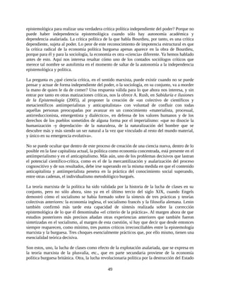 epistemológica para realizar una verdadera crítica política independiente del poder? Porque no
puede haber independencia epistemológica cuando sólo hay autonomía académica y
dependencia asalariada. La crítica política de la que habla Bourdieu, por tanto, es una crítica
dependiente, sujeta al poder. Lo peor de este reconocimiento de impotencia estructural es que
la crítica radical de la economía política burguesa apenas aparece en la obra de Bourdieu,
porque para él y para la sociología, la economía es otra «ciencia» diferente. Ya hemos hablado
antes de esto. Aquí nos interesa resaltar cómo uno de los contados sociólogos críticos que
merece tal nombre se autolimita en el momento de saltar de la autonomía a la independencia
epistemológica y política.

La pregunta es ¿qué ciencia crítica, en el sentido marxista, puede existir cuando no se puede
pensar y actuar de forma independiente del poder, o la sociología, en su conjunto, va a morder
la mano de quien le da de comer? Una respuesta válida para lo que ahora nos interesa, y sin
entrar por tanto en otras matizaciones críticas, nos la ofrece A. Rush, en Sabiduría e ilusiones
de la Epistemología (2005), al proponer la creación de «un colectivo de científicos y
metacientíficos antiimperialistas y anticapitalistas» con voluntad de confluir con todas
aquellas personas preocupadas por avanzar en un conocimiento «materialista, procesual,
antirreduccionista, emergentista y dialéctico», en defensa de los valores humanos y de los
derechos de los pueblos sometidos de alguna forma por el imperialismo: «que no disocie la
humanización -y depredación- de la naturaleza, de la naturalización del hombre que se
descubre más y más siendo un ser natural a la vez que vinculado al resto del mundo material,
y único en su emergencia evolutiva».

No se puede ocultar que dentro de este proceso de creación de una ciencia nueva, dentro de lo
posible en la fase capitalista actual, la política como economía concentrada, está presente en el
antiimperialismo y en el anticapitalismo. Más aún, uno de los problemas decisivos que lastran
el potencial científico-crítica, como es el de la mercantilización y asalarización del proceso
cognoscitivo y de sus resultados, debe irse superando en la misma medida en que el contenido
anticapitalista y antiimperialista penetra en la práctica del conocimiento social superando,
entre otras cadenas, el individualismo metodológico burgués.

La teoría marxista de la política ha sido validada por la historia de la lucha de clases en su
conjunto, pero no sólo ahora, sino ya en el último tercio del siglo XIX, cuando Engels
demostró cómo el socialismo se había formado sobre la síntesis de tres prácticas y teorías
colectivas anteriores: la economía inglesa, el socialismo francés y la filosofía alemana. Lenin
también confirmó más tarde esta capacidad de síntesis realizada sobre la corrección
epistemológica de lo que él denominaba «el criterio de la práctica». Al margen ahora de que
estudios posteriores más precisos añadan otras experiencias anteriores que también fueron
sintetizadas en el socialismo, al margen de esta cuestión, sí hay que decir que desde entonces
siempre reaparecen, como mínimo, tres puntos críticos irreconciliables entre la epistemología
marxista y la burguesa. Tres choques esencialmente prácticos que, por ello mismo, tienen una
esencialidad teórica decisiva.

Son estos, uno, la lucha de clases como efecto de la explotación asalariada, que se expresa en
la teoría marxista de la plusvalía, etc., que en parte secundaria proviene de la economía
política burguesa británica. Otra, la lucha revolucionaria política por la destrucción del Estado

                                               49
 