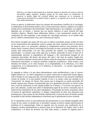 defectos y con todas las desventajas de su situación, negaría su atención a lo sumo un alma de
       mercachifle inglés; orgulloso, también, porque de ese modo estuve en condiciones de
       preservar al pueblo inglés del creciente desdén que constituyó, en el continente, la
       consecuencia inevitable de la política brutal y egoísta y, en general, de la acción de vuestra
       clase media dominante».

Como se aprecia, la dedicatoria tritura los cánones del neutralismo científico de la sociología.
La dedicatoria es directamente política, ética y hasta emocional, afectiva, subjetiva en el pleno
sentido de los sentimientos más elementales. Opta abiertamente y sin complejos, con orgullo y
dignidad, por un bando, y sostiene que esa opción subjetiva es parte esencial del rigor
científico objetivo. Muchas hojas deberíamos dedicar a este monumental estudio de las
condiciones de vida explotada, a este ejemplo de «sociología marxista», en el sentido dado
por H. Lefebvre anteriormente visto, pero carecemos de espacio.

Pero hemos escogido tres partes del texto por su rabiosa actualidad, porque inciden de lleno
en las características del capitalismo actual y porque, por tanto, muestran cómo el marxismo
de entonces, pese a su «juventud», adelantó ya componentes teóricos muy presentes. De la
misma forma, veremos cómo la sociología ha fracasado en estas cuestiones durante los ciento
sesenta años transcurridos. Las tres citas proceden del capítulo «La burguesía frente al
proletariado». La primera trata sobre algo que ya hemos anunciado al tratar el tema de la
epistemología marxista: la dependencia del lenguaje y del conocimiento burgués de las
categorías mercantiles, del dinero, del precio, del valor y del valor de cambio. Engels dice
que: «El espíritu traficante recorre todo el idioma, todas las situaciones se describen mediante
expresiones mercantiles, se explican mediante categorías económicas». Nada escapa a esta
dictadura del dinero, ni el valor humano, ni la respetabilidad, ni la influencia, ni la libre
competencia, ni la administración, ni la medicina, ni educación… ni «pronto seguramente
también» la religión.

La segunda se refiere a lo que ahora denominamos como neoliberalismo y que el «joven»
Engels definió así: «La libre competencia no quiere restricción ni supervisión estatal alguna,
todo el Estado es una carga para ella, sería máximamente perfecta en una situación totalmente
carente de Estado, en la que pudiese explotar al otro a su antojo, como por ejemplo en la
“Asociación” de amigos de Stirner. Pero puesto que la burguesía no puede prescindir del
Estado, siquiera para refrenar al proletariado que le es igualmente necesario, lo vuelve contra
éste y trata de mantenerlo lo más alejado posible de sí misma». Y la tercera cita aparece un
poco más adelante, cuando trata sobre el fundamental papel de las tierras comunales para la
supervivencia alimentaria de las clases trabajadoras. Privatizadas las tierras comunales, ahora
en manos de agricultores capitalistas, el antiguo campesinado no tiene otra alternativa que
proletarizarse y que aceptar las más brutales explotaciones so pena de morir de hambre porque
ha perdido la más mínima independencia alimentaria que le garantizaba la tierra comunal.

En el capitalismo actual, la mercantilización del pensamiento es una realidad innegable sobre
la que no nos vamos a extender por su obviedad y porque ya hemos tratado anteriormente el
problema de la epistemología. Sobre la segunda cita, los sectores más neoliberales de la
burguesía asumen absolutamente la primera parte de la definición de Engels sobre la libre
competencia y el deseo de terminar con toda traba estatal, y asumen la segunda parte a
 