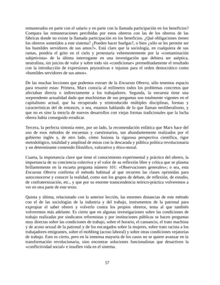 remunerados en parte con el salario y en parte con la llamada participación en los beneficios?
Compara las remuneraciones percibidas por estos obreros con las de los obreros de las
fábricas donde no existe la llamada participación en los beneficios. ¿Qué obligaciones tienen
los obreros sometidos a este sistema? ¿Pueden hacer huelgas?, o bien ¿sólo se les permite ser
los humildes servidores de sus amos?». Está claro que la sociología, en cualquiera de sus
ramas, pondría el grito en el cielo y protestaría vehementemente por la «contaminación
subjetivista» de la última interrogante en una investigación que debiera ser aséptica,
neutralista, sin juicios de valor y sobre todo sin «condicionar» premeditadamente el resultado
con la introducción de expresiones peyorativas e injustas para el orden democrático como
«humildes servidores de sus amos».

De las muchas lecciones que podemos extraer de la Encuesta Obrera, sólo tenemos espacio
para resumir estas: Primera, Marx conocía al milímetro todos los problemas concretos que
afectaban directa o indirectamente a los trabajadores. Segunda, la encuesta tiene una
sorprendente actualidad dado que muchísimas de sus preguntas son totalmente vigentes en el
capitalismo actual, que ha recuperado y reintroducido múltiples disciplinas, formas y
características del de entonces, o sea, estamos hablando de lo que llaman neoliberalismo, y
que no es sino la mezcla de nuevos desarrollos con viejas formas tradicionales que la lucha
obrera había conseguido erradicar.

Tercera, la perfecta sintonía entre, por un lado, la recomendación enfática que Marx hace del
uso de esos métodos de encuestas y cuestionarios, tan abundantemente realizados por el
gobierno inglés y, de otro lado, cómo fusiona la rigurosa perspectiva científica, rigor
metodológico, totalidad y amplitud de miras con la descarada y pública política revolucionaria
y un determinante contenido filosófico, valorativo y ético-moral.

Cuarta, la importancia clave que tiene el conocimiento experimental y práctico del obrero, la
importancia de su conciencia colectiva y el valor de su reflexión libre y crítica que se plasma
brillantemente en la escueta pregunta número 101: «Observaciones generales»; o sea, esta
Encuesta Obrera confirma el método habitual al que recurren las clases oprimidas para
autoconocerse y conocer la realidad, como son los grupos de debate, de reflexión, de estudio,
de confraternización, etc., y que por su enorme transcendencia teórico-práctica volveremos a
ver en otra parte de este texto.

Quinta y última, relacionado con la anterior lección, las enormes distancias de este método
con el de las sociologías de la industria y del trabajo, instrumentos de la patronal para
expropiar el saber obrero y volverlo contra los propios obreros, tema al que también
volveremos más adelante. Es cierto que en algunas investigaciones sobre las condiciones de
trabajo realizadas por sindicatos reformistas y por instituciones públicas se hacen preguntas
muy directas sobre las condiciones de trabajo, sobre el horario, el cansancio, el trato machista
y de acoso sexual de la patronal y de los encargados sobre la mujeres, sobre trato racista a los
trabajadores emigrantes, sobre el mobbing (acoso laboral) y sobre otras condiciones vejatorias
de trabajo. Esto es cierto, pero en la inmensa mayoría de los casos no se quiere avanzar en la
transformación revolucionaria, sino encontrar soluciones funcionalistas que desactiven la
«conflictividad social» e insuflen vida en el sistema.


                                              57
 