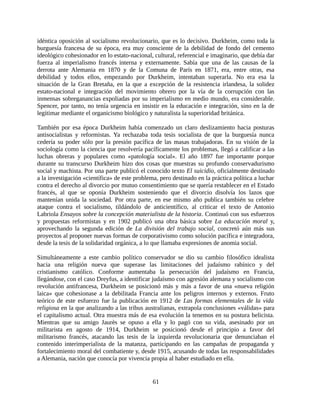 idéntica oposición al socialismo revolucionario, que es lo decisivo. Durkheim, como toda la
burguesía francesa de su época, era muy consciente de la debilidad de fondo del cemento
ideológico cohesionador en lo estato-nacional, cultural, referencial e imaginario, que debía dar
fuerza al imperialismo francés interna y externamente. Sabía que una de las causas de la
derrota ante Alemania en 1870 y de la Comuna de París en 1871, era, entre otras, esa
debilidad y todos ellos, empezando por Durkheim, intentaban superarla. No era esa la
situación de la Gran Bretaña, en la que a excepción de la resistencia irlandesa, la solidez
estato-nacional e integración del movimiento obrero por la vía de la corrupción con las
inmensas sobreganancias expoliadas por su imperialismo en medio mundo, era considerable.
Spencer, por tanto, no tenía urgencia en insistir en la educación e integración, sino en la de
legitimar mediante el organicismo biológico y naturalista la superioridad británica.

También por esa época Durkheim había comenzado un claro deslizamiento hacia posturas
antisocialistas y reformistas. Ya rechazaba toda tesis socialista de que la burguesía nunca
cedería su poder sólo por la presión pacífica de las masas trabajadoras. En su visión de la
sociología como la ciencia que resolvería pacíficamente los problemas, llegó a calificar a las
luchas obreras y populares como «patología social». El año 1897 fue importante porque
durante su transcurso Durkheim hizo dos cosas que muestras su profundo conservadurismo
social y machista. Por una parte publicó el conocido texto El suicidio, oficialmente destinado
a la investigación «científica» de este problema, pero destinado en la práctica política a luchar
contra el derecho al divorcio por mutuo consentimiento que se quería restablecer en el Estado
francés, al que se oponía Durkheim sosteniendo que el divorcio disolvía los lazos que
mantenían unida la sociedad. Por otra parte, en ese mismo año publica también su celebre
ataque contra el socialismo, tildándolo de anticientífico, al criticar el texto de Antonio
Labriola Ensayos sobre la concepción materialista de la historia. Continuó con sus esfuerzos
y propuestas reformistas y en 1902 publicó una obra básica sobre La educación moral y,
aprovechando la segunda edición de La división del trabajo social, concretó aún más sus
proyectos al proponer nuevas formas de corporativismo como solución pacífica e integradora,
desde la tesis de la solidaridad orgánica, a lo que llamaba expresiones de anomia social.

Simultáneamente a este cambio político conservador se dio su cambio filosófico idealista
hacia una religión nueva que superase las limitaciones del judaísmo rabínico y del
cristianismo católico. Conforme aumentaba la persecución del judaísmo en Francia,
llegándose, con el caso Dreyfus, a identificar judaísmo con agresión alemana y socialismo con
revolución antifrancesa, Durkheim se posicionó más y más a favor de una «nueva religión
laica» que cohesionase a la debilitada Francia ante los peligros internos y externos. Fruto
teórico de este esfuerzo fue la publicación en 1912 de Las formas elementales de la vida
religiosa en la que analizando a las tribus australianas, extrapola conclusiones «válidas» para
el capitalismo actual. Otra muestra más de esa evolución la tenemos en su postura belicista.
Mientras que su amigo Jaurès se opuso a ella y lo pagó con su vida, asesinado por un
militarista en agosto de 1914, Durkheim se posicionó desde el principio a favor del
militarismo francés, atacando las tesis de la izquierda revolucionaria que denunciaban el
contenido interimperialista de la matanza, participando en las campañas de propaganda y
fortalecimiento moral del combatiente y, desde 1915, acusando de todas las responsabilidades
a Alemania, nación que conocía por vivencia propia al haber estudiado en ella.


                                               61
 