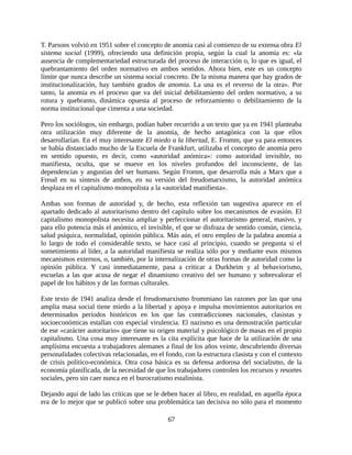 T. Parsons volvió en 1951 sobre el concepto de anomia casi al comienzo de su extensa obra El
sistema social (1999), ofreciendo una definición propia, según la cual la anomia es: «la
ausencia de complementariedad estructurada del proceso de interacción o, lo que es igual, el
quebrantamiento del orden normativo en ambos sentidos. Ahora bien, este es un concepto
límite que nunca describe un sistema social concreto. De la misma manera que hay grados de
institucionalización, hay también grados de anomia. La una es el reverso de la otra». Por
tanto, la anomia es el proceso que va del inicial debilitamiento del orden normativo, a su
rotura y quebranto, dinámica opuesta al proceso de reforzamiento o debilitamiento de la
norma institucional que cimenta a una sociedad.

Pero los sociólogos, sin embargo, podían haber recurrido a un texto que ya en 1941 planteaba
otra utilización muy diferente de la anomia, de hecho antagónica con la que ellos
desarrollarían. En el muy interesante El miedo a la libertad, E. Fromm, que ya para entonces
se había distanciado mucho de la Escuela de Frankfurt, utilizaba el concepto de anomia pero
en sentido opuesto, es decir, como «autoridad anómica»: como autoridad invisible, no
manifiesta, oculta, que se mueve en los niveles profundos del inconsciente, de las
dependencias y angustias del ser humano. Según Fromm, que desarrolla más a Marx que a
Freud en su síntesis de ambos, en su versión del freudomarxismo, la autoridad anómica
desplaza en el capitalismo monopolista a la «autoridad manifiesta».

Ambas son formas de autoridad y, de hecho, esta reflexión tan sugestiva aparece en el
apartado dedicado al autoritarismo dentro del capítulo sobre los mecanismos de evasión. El
capitalismo monopolista necesita ampliar y perfeccionar el autoritarismo general, masivo, y
para ello potencia más el anómico, el invisible, el que se disfraza de sentido común, ciencia,
salud psíquica, normalidad, opinión pública. Más aún, el otro empleo de la palabra anomia a
lo largo de todo el considerable texto, se hace casi al principio, cuando se pregunta si el
sometimiento al líder, a la autoridad manifiesta se realiza sólo por y mediante esos mismos
mecanismos externos, o, también, por la internalización de otras formas de autoridad como la
opinión pública. Y casi inmediatamente, pasa a criticar a Durkheim y al behaviorismo,
escuelas a las que acusa de negar el dinamismo creativo del ser humano y sobrevalorar el
papel de los hábitos y de las formas culturales.

Este texto de 1941 analiza desde el freudomarxismo frommiano las razones por las que una
amplia masa social tiene miedo a la libertad y apoya e impulsa movimientos autoritarios en
determinados períodos históricos en los que las contradicciones nacionales, clasistas y
socioeconómicas estallan con especial virulencia. El nazismo es una demostración particular
de ese «carácter autoritario» que tiene su origen material y psicológico de masas en el propio
capitalismo. Una cosa muy interesante es la cita explícita que hace de la utilización de una
amplísima encuesta a trabajadores alemanes a final de los años veinte, descubriendo diversas
personalidades colectivas relacionadas, en el fondo, con la estructura clasista y con el contexto
de crisis político-económica. Otra cosa básica es su defensa ardorosa del socialismo, de la
economía planificada, de la necesidad de que los trabajadores controlen los recursos y resortes
sociales, pero sin caer nunca en el burocratismo estalinista.

Dejando aquí de lado las críticas que se le deben hacer al libro, en realidad, en aquella época
era de lo mejor que se publicó sobre una problemática tan decisiva no sólo para el momento

                                               67
 