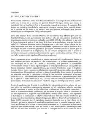 represivas.

12. LENIN, KAUTSKY Y TROTSKY

Precisamente, una lectura atenta de la Encuesta Obrera de Marx según la tesis de lo que más
tarde sería la teoría de la anomia, nos permite descubrir la lógica interna que conecta el
método de Marx y Engels con el de la denominada «segunda generación» de marxistas. Esta
lectura nos mostraría cómo la lucha y conciencia obrera va tomando forma material sin caer
en la anomia, en la ausencia de valores, sino precisamente elaborando otros propios,
enfrentados a los de la patronal y a los de la burguesía.

Trece años después de la Encuesta Obrera y en un contexto muy diferente pero con una
finalidad idéntica, Lenin, que entonces tenía justo 24 años de edad, empezó a redactar los
denominados Escritos económicos, realizados entre 1893-1899. En ellos adelantó lo que sería
la forma leniniana de aplicar el marxismo de la época a las condiciones rusas de finales del
siglo XIX. En lo que ahora nos interesa, la pugna entre el marxismo y la sociología, los tres
textos escritos en estos años nos aportan dos grandes y premonitoras críticas leninianas de la
sociología. Estaban en cuestión problemas que siguen teniendo actualidad porque, por un
lado, estaba la cuestión de la importancia de las comunas campesinas para el avance al
socialismo, tema que Lenin retomaría con especial vigor e insistencia a partir de 1917; y por
otro lado, la degeneración legalista del marxismo académico.

Lenin representaba a una minoría frente a las dos corrientes teórico-políticas más fuertes en
esos momentos en Rusia: los populistas y los economicistas. Los primeros representados por
dos sociólogos de la talla de Lavrov y Mijailovski, que primaban la subjetividad
revolucionaria, aunque en modo alguno relegaban la investigación teórica; y los segundos por
Struve, intelectual entonces socialdemócrata, que terminó defendiendo luego el legalismo
burgués. Grosso modo expuesto, se debatían dos cosas dialécticamente unidas: una, el grado
de asentamiento del capitalismo moderno en Rusia; la posibilidad de un tránsito al socialismo
sin tener que pasar por el capitalismo; cuál era la clase oprimida fundamental, el naciente
proletariado o el campesinado; qué relaciones debían mantener con la pequeña burguesía; cuál
era el papel de la lucha democrática, etc.; y la otra cuestión trataba del instrumento teórico-
político capaz de estudiar esas situaciones y elaborar los pasos estratégicos y tácticos acordes.

Frente al populismo, que defendía la posibilidad del tránsito directo al socialismo sin tener
que sufrir los insufribles padecimientos causados por el capitalismo, saltando una etapa
histórica mediante la masiva acción subjetivista y voluntarista de las masas campesinas; y
frente al economicismo lineal, gradualista, que decía que no se podía forzar el ritmo lento de
las fuerzas productivas, su pesado objetivismo férreo, frente y contra ambos, Lenin argumentó
la dialéctica de lo objetivo con lo subjetivo. Haciendo a un minucioso estudio estadístico, que
a los pocos años le permitiría publicar el importante libro El desarrollo del capitalismo en
Rusia (1899), demostró que el capitalismo moderno dominaba, que la clase obrera era la
dirigente, que eso no anulaba el papel del campesinado, que la pequeña burguesía podía y
debía ser aliada en la lucha, que la conquista de la democracia y la hegemonía proletaria eran
un primer paso imprescindible y que, por último, el arma teórico-política necesaria para todo
ello era un marxismo dialéctico que utilizase el concepto teórico de la formación social

                                               69
 
