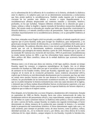 era la sobrestimación de la influencia de lo económico en la historia, olvidando la dialéctica
entre lo objetivo y lo subjetivo para caer en un determinismo economicista y evolucionista
que bien pronto pudriría la socialdemocracia. También estaba inquieto por la tendencia
creciente de los partidos más débiles y novatos a copiar dogmáticamente a la
socialdemocracia alemana despreciando sus contextos estatales y nacionales, histórico,
profundos, en los que luchaban. Tampoco debemos olvidarnos de su obsesión por pasar a
limpio, ordenas y editar la ilegible e ingente montaña de borradores manuscritos dejados por
Marx. Del mismo modo se esforzaba por enseñar que había que desarrollar creativamente la
filosofía dialéctica y el método científico-crítico de pensamiento. Todas estas inquietudes se
centraban mayoritariamente en la socialdemocracia alemana y en su perceptible tendencia al
reformismo.

Pues bien, reiteradas veces Engels criticó en privado y en público el método superficial y poco
riguroso que el joven Kautsky usaba para escoger las estadísticas, para interpretarlas, y en
general para escoger las fuentes de información, y su tendencia a la polémica fácil antes que al
debate profundo. No podemos dilucidar ahora si esta inicial superficialidad de Kautsky tenía
mucho que ver con la determinante tendencia economicista y evolucionista de su
pensamiento, que emergería de manera absoluta a partir de 1910. Pensamos que sí, que como
ha mostrado M. Galceran (La invención del marxismo, 1997) el positivismo socialdemócrata
ya estaba latente incluso en 1883, y que fue reforzándose hasta separar definitivamente al
Marx político del Marx científico, rotura de la unidad dialéctica que acarrearía funestas
consecuencias.

Mientras tanto y en el tema que ahora nos interesa, el del rigor analítico, durante un tiempo
Kautsky siguió los consejos -o exigencias metodológicas- de Engels. Así, en el debate
sostenido con Sombart en 1906 sobre por qué el socialismo y la lucha de clases no terminaba
de asentarse en los Estados Unidos, vemos que Kautsky, siguiendo aquí a D. Gaído en Los
orígenes de la teoría de la revolución permanente, nueva evidencia documental (2011),
explicó que la historia no está determinada absolutamente por la economía, que hay que tener
en cuenta otros muchos factores entre los que destacan la conciencia subjetiva, la historia
cultural, las peculiaridades de las formaciones económicos-sociales, etc. También argumentó
que no se podía interpretar la historia norteamericana como una copia mecánica de la inglesa,
y demostró que en Rusia estaban desarrollándose fuerzas revolucionarias superiores a las que
existían en los Estados Unidos precisamente por la especial dialéctica de factores objetivos y
subjetivos que se daba en el imperio zarista.

Poco después, en la Introducción a su texto Orígenes y fundamentos del cristianismo, firmada
en septiembre de 1908 en Berlín, Kautsky hacía una crítica inmisericorde de todos los
fundamentos teóricos del pensamiento oficial y, muy especialmente, aunque sin nombrarlo, de
los de Weber en cuatro cuestiones básicas: la dialéctica entre política y teoría, o entre juicios
de valor y juicios de hecho, aunque Kautsky no emplea esta segunda terminología; el factor
determinante en última instancia de la producción para entender la historia y la sociedad,
desde la perspectiva del materialismo histórico; el factor determinante según cada caso y en
cada momento, pero siempre en períodos cortos, de otros factores, como la política, cultura,
identidad nacional, etc., en la evolución social y, por último, una crítica directa de la teoría
weberiana de los «tipos ideales», aunque tampoco la cita Kautsky. Leyendo la Introducción,

                                               71
 