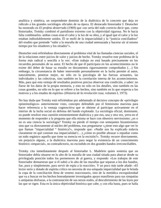 analítica y sintética, un sorprendente dominio de la dialéctica de lo concreto que deja en
ridículo a los grandes sociólogos oficiales de su época. El destacado historiador I. Deutscher
ha mostrado en El profeta desterrado (1969) que «no sería del todo correcto decir que, como
historiador, Trotsky combinó el partidismo extremo con la objetividad rigurosa. No le hacía
falta combinarlos: ambas cosas eran el calor y la luz de su obra, y al igual que el calor y la luz
estaban indisolublemente unidos. Él se mofó de la imparcialidad y la “justicia conciliadora”
del erudito que pretende “subir a la muralla de una ciudad amenazada y hacerse oír al mismo
tiempo por los sitiadores y los sitiados”».

Deutscher está refiriéndose directamente al problema vital de las llamadas ciencias sociales, el
de la relaciones entre juicios de valor y juicios de hecho. Trotsky resuelve este problema de la
forma más radical y sencilla a la vez: «Este trabajo no está basado precisamente en los
recuerdos personales de su autor. El hecho de que él participara en los acontecimientos no le
exime del deber de basar su estudio en documentos rigurosamente comprobados (…) Sin
embargo, la circunstancia de haber intervenido personalmente en la lucha permite al autor,
naturalmente, penetrar mejor, no sólo en la psicología de las fuerzas actuantes, las
individuales y las colectivas, sino también en la correlación interna de los acontecimientos.
Más, para que esta ventaja dé resultados positivos precisa observar una condición, a saber: no
fiarse de los datos de la propia memoria, y esto no sólo en los detalles, sino también en las
cosas grandes, no sólo en lo que se refiere a los hechos, sino también en lo que respecta a los
motivos y a los estados de espíritu» (Historia de la revolución rusa, volumen I, 1973).

No hay duda que Trotsky está refiriéndose por adelantado al decisivo concepto de «privilegio
epistemológico» anteriormente visto, concepto defendido por el feminismo marxista para
hacer referencia a la ventaja cognoscitiva que se obtiene al participar activamente en el
interior de la lucha social en defensa del bando explotado. La sociología oficial, dominante,
no puede resolver esta cuestión eminentemente dialéctica y por eso, una y otra vez, yerra en el
momento de responder a la pregunta que ella misma se hace con obsesivo nerviosismo: ¿es o
no es una ciencia la sociología? Trotsky no pierde el tiempo con semejantes bizantinismos
sino que va directamente al núcleo del problema, tras preguntarse «¿tiene esto algo que ver lo
que llaman “imparcialidad “ histórica?», responde que: «Nadie nos ha explicado todavía
claramente en qué consiste esa imparcialidad (…) ¿cómo es posible abrazar o repudiar como
un todo orgánico aquello que tiene su esencia en la escisión?». Trotsky recurre directamente,
sin prejuicio alguno, a la dialéctica marxista para negar la existencia de un conocimiento
histórico «imparcial», no contradictorio, no escindido en dos grandes bandos irreconciliables.

Trotsky cita inmediatamente después al historiador L. Madelein quien sostenía que un
historiador debía situarse en lo alto de la muralla de una ciudad sitiada para abarcar desde su
privilegiada posición todos los pormenores de al guerra, y responde: «Los trabajos de este
historiador demuestran que si él subió a lo alto de las murallas que separan a los dos bandos,
fue, pura y simplemente, para servir de espía a la reacción». Y un poco más tarde añade: «El
lector serio y dotado de espíritu crítico no necesita de esa solapada imparcialidad que le brinda
la copa de la conciliación llena de veneno reaccionario, sino de la metódica escrupulosidad
que va a buscar en los hechos honradamente investigados apoyo manifiesto para sus simpatías
o antipatías disfrazas, a la contrastación de sus nexos reales, al descubrimiento de las leyes por
las que se rigen. Esta es la única objetividad histórica que cabe, y con ella basta, pues se halla
 