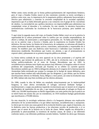 Weber sentía cierta envidia por la forma político-parlamentaria del imperialismo británico,
pero el viaje a Estados Unidos marcó en dos cuestiones centrales su teoría sociológica y
política como eran, una, la importancia de la maquinaria política sabiamente burocratizada y
efectiva para administrar y controlar la creciente complejidad de la sociedad capitalista,
importancia que él ya había detectado gracias a sus contactos con el grupo de los «socialistas
de cátedra». La necesidad de una «política mecánica» era imprescindible para administrar esa
complejidad, evitar el desorden y la confusión. En este sentido, la mecánica burocrática
norteamericana confirmaba las excelencias de la burocracia prusiana, pero también sus
límites.

Y aquí viene la segunda marca del viaje, en Estados Unidos Weber creyó ver en la práctica la
superioridad de la cultura protestante sobre la católica por sus virtudes emprendedoras, de
ahorro y trabajo, de autoexamen y autoexigencia personales, etc. Ya había percibido algo de
eso en su anterior viaje a Escocia e Irlanda, pero la experiencia en Estados Unidos fue
definitiva. De esta forma, los límites de la burocracia, de cualquiera, se solventan allí donde la
cultura protestante desarrolla sujetos activos, conscientes, autocentrados y responsables de sí
mismo. Se establece pues una dialéctica entre burocracia e individuo cuyo resultado es la
democracia establecida. Recordemos que Lutero era alemán, y que el protestantismo se
expresó cabal y plenamente en su primera irrupción pública en alemán.

La forma teórica acabada de esa tesis apareció en La ética protestante y el espíritu del
capitalismo, que terminó de publicarse en 1905, año de la revolución rusa y de múltiples
luchas político-sindicales en el resto de Europa. Recordemos que en 1902, la
socialdemocracia alemana tenía fijada una postura muy diferente a la burguesa sobre el crucial
problema del campesinado, teorizada por Kautsky en su célebre La cuestión agraria.
Recordemos también que en 1904 la delegación alemana en el congreso de la Internacional de
Amsterdam había terminado por aceptar la consigna de la huelga de masas defensiva, pero
que muchas bases estaban más radicalizadas que sus dirigentes; y, por último, que las fuertes
movilizaciones obreras en Holanda, Suiza, Bélgica y otros países, así como la revolución rusa
de 1905, habían sido muy bien recibidas por los obreros alemanes.

En 1906, cuando la obra de Weber era estudiada minuciosamente por la intelectualidad
burguesa, la clase obrera reivindicaba el sufragio universal mediante huelgas y
manifestaciones y surgía una poderosa izquierda revolucionaria que se mostró en el congreso
de Mannhein de septiembre de ese año, y que seguía reivindicando el sufragio en Prusia en
1909, con 150.000 manifestantes en Berlín organizados con tanta perfección que la policía no
se enteró hasta ese mismo día; por no extendernos, en 1910 estallaron huelgas generalizadas
que movilizaron a 370.000 obreros.

En esta situación, la sociología weberiana ofrecía a la burguesía alemana otra explicación
alternativa de los acontecimientos a la que daban marxistas, socialdemócratas y anarquistas.
Le decía que no existe una causa general de la evolución histórica que, según el marxismo, era
la dialéctica entre las fuerzas productivas y las relaciones sociales de producción, o si se
quiere, que el motor de la historia era la lucha de clases. Weber negaba esa afirmación y
presentaba la pluricausalidad, la existencia de muchas causas, de tantas y tan diferentes
conforme tantos y tan diferentes problemas sociales hubiera. También les decía que Alemania

                                               77
 