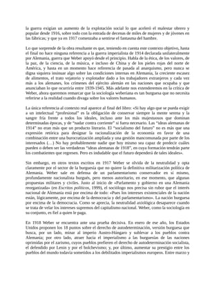 la guerra exigían un aumento de la explotación social lo que aceleró el malestar obrero y
popular desde 1916, sobre todo con la entrada de decenas de miles de mujeres y de jóvenes en
las fábricas; y que ya en 1917 comenzaba a sentirse el fantasma del hambre.

Lo que sorprende de la obra resultante es que, teniendo en cuenta este contexto objetivo, hasta
el final no hace ninguna referencia a la guerra imperialista de 1914 declarada unilateralmente
por Alemania, guerra que Weber apoyó desde el principio. Habla de la ética, de los valores, de
la paz, de la ciencia, de la música, e incluso de China y de los pieles rojas del norte de
América, y hasta en un momento hace referencia de pasada al anarquismo, pero nunca se
digna siquiera insinuar algo sobre las condiciones internas en Alemania, la creciente escasez
de alimentos, el trato vejatorio y explotador dado a los trabajadores extranjeros y cada vez
más a los alemanes, los crímenes del ejército alemán en las naciones que ocupaba y que
anunciaban lo que ocurriría entre 1939-1945. Más adelante nos extenderemos en la crítica de
Weber, ahora queremos remarcar que la sociología weberiana es tan burguesa que no necesita
referirse a la realidad cuando divaga sobre los valores humanos.

La única referencia al contexto real aparece al final del libro: «Si hay algo que se pueda exigir
a un intelectual “profesional” es la obligación de conservar siempre la mente serena y la
sangre fría frente a todos los ideales, incluso ante los más majestuosos que dominan
determinadas épocas, y de “nadar contra corriente” si fuera necesario. Las “ideas alemanas de
1914” no eran más que un producto literario. El “socialismo del futuro” no es más que una
expresión retórica para designar la racionalización de la economía en favor de una
combinación entre una burocratización ampliada y una gestión mancomunada por parte de los
interesados (…) No hay probablemente nadie que hoy mismo sea capaz de predecir cuáles
pueden o deben ser las verdaderas “ideas alemanas de 1918”, en cuya formación tendrán parte
los combatientes que regresen. Pero es indudable que el futuro dependerá de tales ideales».

Sin embargo, en otros textos escritos en 1917 Weber se olvida de la neutralidad y opta
claramente por el sector de la burguesía que no quiere la definitiva militarización política de
Alemania. Weber sale en defensa de un parlamentarismo conservador en sí mismo,
profundamente nacionalista burgués, pero menos autoritario, en ese momento, que algunas
propuestas militares y civiles. Justo al inicio de «Parlamento y gobierno en una Alemania
reorganizada» (en Escritos políticos, 1999), el sociólogo nos precisa sin rubor que el interés
nacional de Alemania está por encima de todo: «Pues los intereses existenciales de la nación
están, lógicamente, por encima de la democracia y del parlamentarismo». La nación burguesa
por encima de la democracia. Como se aprecia, la neutralidad axiológica desaparece cuando
se trata de velar los intereses supremos del capitalismo nacional. Weber, como la sociología en
su conjunto, es fiel a quien le paga.

En 1918 Weber se encuentra ante una prueba decisiva. En enero de ese año, los Estados
Unidos proponen los 18 puntos sobre el derecho de autodeterminación, versión burguesa que
busca, por un lado, minar al imperio Austro-Húngaro y sublevar a los pueblos contra
Alemania; por otro lado, atraer hacia el imperialismo a las burguesías de las naciones
oprimidas por el zarismo, cuyos pueblos prefieren el derecho de autodeterminación socialista,
el defendido por Lenin y por el bolchevismo; y, por último, aumentar su prestigio entre los
pueblos del mundo todavía sometidos a los debilitados imperialismos europeos. Entre marzo y
 