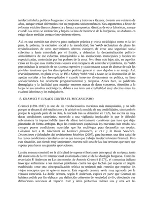 intelectualidad y políticos burgueses; conocieron y trataron a Keynes, durante una veintena de
años, aunque tenían diferencias con su programa socioeconómico. Sus argumentos a favor de
reformas sociales dieron coherencia y fuerza a propuestas idénticas de otros laboristas, aunque
cuando las crisis se endurecían y bajaba la tasa de beneficio de la burguesía, no dudaron en
exigir duras medidas contra el movimiento obrero.

Así, en una cuestión tan decisiva para cualquier práctica y teoría sociológica como es la del
paro, la pobreza, la exclusión social y la mendicidad, los Webb rechazaban de plano las
reivindicaciones de otros movimientos obreros europeos de crear una seguridad social
colectiva y hasta controlada por el Estado, y defendían la descentralización político-
administrativa de ese esfuerzo, encargándolo a las asociaciones municipales y locales no
especializadas, controladas por los poderes de la zona. Pero iban más lejos aún, en aquellos
casos en los que esas instituciones locales eran incapaces de controlar el problema, los Webb
preconizaban la creación de un sistema represivo y coaccionador capaz de abortar de raíz las
posibles tensiones que los desempleados podrían generar si eran dejados a su antojo. Así,
reveladoramente, en plena crisis de 1931 Sidney Webb votó a favor de la disminución de las
ayudas sociales a los desempleados y cuando intervino directamente en política, su línea
socioeconómica fue netamente progubernamental y burguesa. Ahora bien, su palabrería
demagógica y la facilidad para manejar enormes masas de datos concretos, obtenidos a lo
largo de sus estudios sociológicos, daban a sus tesis una credibilidad muy efectiva entre los
cuadros laboristas y los trabajadores.

15. GRAMSCI Y LUKACS CONTRA EL MECANICISMO

Gramsci (1891-1937) es uno de los revolucionarios marxistas más manipulados, y no sólo
porque se distanció del estalinismo y le criticó en la medida de sus posibilidades, sino también
porque la segunda parte de su obra, la iniciada tras su detención en 1926, fue escrita en muy
duras condiciones carcelarias, sometido a una vigilancia implacable lo que le dificultó
sobremanera la imprescindible tarea de afinar teóricamente cuestiones que tuvo que dejar
plasmadas de forma ambigua. Bajo las condiciones capitalistas los marxistas han tenido casi
siempre peores condiciones materiales que los sociólogos para desarrollar sus teorías.
Conviene leer a R. Giacomini en Gramsci prisionero, el PCI y la Rusia Soviética.
Distorsiones y falsedades del revisionismo histórico (2007), para hacernos una idea cabal de
las reales condiciones carcelarias en las que tuvo que trabajar intelectualmente Gramsci. Pero
esta situación, aun siendo muy importante, muestra sólo una de las dos censuras que tuvo que
superar para hacer sus grandes aportaciones.

La otra censura consistió en la dificultad de superar el horizonte conceptual de su época, tanto
del marxismo de la III Internacional estalinizada como el de la ideología burguesa. Como ha
recordado P. Anderson en Las antinomias de Antonio Gramsci (1978), el comunista italiano
tuvo que enfrentarse a los mismos problemas contra los que luchan por superar el dogma
establecido: crear otra conceptualización teórica no teniendo más remedio que emplear los
viejos conceptos que se quieren superar. Esta segunda censura venía muy agravada por la
censura carcelaria. La doble censura, según P. Anderson, explica en parte que Gramsci no
hubiera podido por fin elaborar una definición coherente de «sociedad civil», ofreciendo tres
definiciones sucesivas al respecto. Este y otros problemas reabren una y otra vez las
 