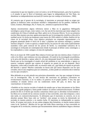 comunismo lo que me impulsó a creer en Lenin y en la III Internacional», pero fue la práctica
y el estudio lo que le llevó al leninismo para lograr la independencia de Viet Nam, sin
abandonar su independentismo nacional (El camino que me condujo al leninismo», 1960).

Al contrario que el grueso de la sociología, el marxismo se preocupó desde su origen por
agilizar la dialéctica entre socialismo mundial e independencia de los pueblos. Además de
Lenin, Gramsci, Mariátegui, Ho, F. Fanon, etc., tenemos la aportación de Mao.

Apenas encontraremos alguna referencia menor a Mao en la gigantesca bibliografía
sociológica a pesar de que, como vamos a ver, fue uno de los marxistas que mejor adaptó a las
condiciones de China el método que Marx aplicó en la Encuesta Obrera. Ya en sus primeros
escritos Mao muestra una muy aguda preocupación por la investigación científico-crítica de la
realidad social. En fecha tan temprana como marzo de 1926 redactó el célebre Análisis de las
clases de la sociedad china, cuyo objetivo prioritario era responder rigurosamente a la
pregunta planteada desde el inicio de la obra: «¿Quiénes son nuestros enemigos y quiénes
nuestros amigos?». Como se aprecia a simple lectura, los juicios de valor están explícitamente
asumidos como parte esencial de los juicios de hecho. La neutralidad valorativa de la
sociología es rechazada sin contemplaciones desde el principio al definir como «enemigos» a
los explotadores y como «amigos» al resto de explotados.

Pero es en mayo de 1930 cuando Mao redacta el texto que más nos interesa ahora -Contra el
culto a los libros- que comienza con esta andanada: «Si usted no ha investigado un problema,
se le priva del derecho a opinar sobre él. ¿Es esto demasiado brutal? No, en lo más mínimo.
Puesto que no ha investigado el estado actual del problema ni sus antecedentes, e ignora su
esencia, cualquier opinión que exprese al respecto no pasará de ser un disparate. Decir
disparates, como todo el mundo sabe, no resuelve nada; así, ¿qué habría de injusto en privarlo
del derecho a opinar? Muchos camaradas no hacen más que lanzar disparates con los ojos
cerrados; esto es una vergüenza para un comunista. ¿Cómo puede un comunista decir tonterías
con los ojos cerrados?».
Mao defiende en un solo párrafo tres principios elementales: uno, hay que conjugar la lectura
con la investigación. Dos, la sola lectura del marxismo no garantiza convertirse en
revolucionario marxista, si no va unida a la práctica en el propio pueblo. Y tres, hay que
combinar el estudio teórico con las condiciones reales del país, es decir, hay que
«nacionalizar» el marxismo:
«También en las ciencias sociales el método de estudio que se basa únicamente en los libros
es en sumo grado peligroso y hasta puede conducir al camino contrarrevolucionario. Evidente
prueba de ello es el hecho que muchos comunistas chinos que se aferraban exclusivamente a
los libros en su estudio de las ciencias sociales se han convertido, unos más temprano y otros
más tarde, en contrarrevolucionarios. Si afirmamos que el marxismo es correcto, no es en
absoluto porque Marx haya sido un “profeta”, sino porque su teoría ha demostrado ser
acertada en nuestra práctica y en nuestra lucha. El marxismo es indispensable en nuestra
lucha. Al aceptar esta teoría, no nos anima ninguna idea formalista, ni mucho menos mística
como la de “profecía”. Muchos de los que han leído libros marxistas se han convertido en
renegados de la revolución, mientras que frecuentemente obreros analfabetos llegan a dominar

                                             99
 