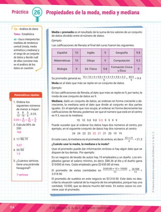 Práctica 26
Media o promedio es el resultado de la suma de los valores de un conjunto
de datos dividido entre el número de datos.
Ejemplo:
Las calificaciones de Renata al final del curso fueron las siguientes.
Español 10 Inglés 9 Geografía 9.8
Matemáticas 10 Dibujo 9 Computación 9.3
Biología 9 Ed. Física 9.8
Formación Cívica
y Ética
9
Su promedio general es:
10 + 10 + 9 + 9.8 + 9 + 9 + 9 + 9.8 + 9.3
9
=
84.9
9
= 9.4
Moda es el dato que más se repite en un conjunto de datos.
Ejemplo:
En las calificaciones de Renata, el dato que más se repite es 9, por tanto, la
moda de ese conjunto de datos es 9.
Mediana, dado un conjunto de datos, se ordenan en forma creciente o de-
creciente, la mediana será el dato que divide al conjunto en dos partes
iguales. En el ejemplo que nos ocupa, al ordenar en forma decreciente las
calificaciones de Renata, podemos ver que el número que está en el centro
es 9.3, esa es la mediana.
10 10 9.8 9.8 9.3 9 9 9 9
Puede suceder que al ordenar los datos haya dos números al centro, por
ejemplo, en el siguiente conjunto de datos hay dos números al centro:
24 24 23 23 22 21 21 20 19 19
En este caso, la mediana es el promedio de ambos, es decir
22 + 21
2
= 21.5
¿Cuándo usar la media, la mediana o la moda?
Usar el promedio puede dar información errónea si hay algún dato que se
dispare de los demás. Por ejemplo:
En un negocio de lavado de autos hay 10 empleados y un dueño. Los em-
pleados ganan el salario mínimo, es decir, $88.36 al día y el dueño gana
$10000 al mes. Cada empleado gana $2650.80 al mes.
El promedio de estas cantidades es
2650.80 × 10 + 10000
11
=
36508
11
=
3318.90
El promedio de sueldos en este negocio es $3 318.90. Este dato no des-
cribe la situación salarial de la mayoría de los empleados, porque hay una
cantidad, 10 000, que se desvía mucho del resto. En estos casos no con-
viene usar el promedio.
Propiedades de la moda, media y mediana
1.	Ordena los
siguientes números
de menor a mayor:
4
12
,
8
16
,
5
6
, 0.25.
2.	Calcula 80% de
200.
3.	17 86.19
4.	55 66
5.	¿Cuántos vértices
tiene una pirámide
hexagonal?
Matemáticas rápidas
Eje Análisis de datos
Tema Estadística
AE Usa e interpreta las
medidas de tendencia
central (moda, media
aritmética y mediana) y
el rango de un conjunto
de datos y decide cuál
de ellas conviene más
en el análisis de los
datos en cuestión.
114
©
Todos
los
derechos
reservados,
Ek
Editores,
S.
A.
de
C.
V.
0.25 <
4
12 <
8
16 <
5
6
160
5.07
1.2
7 vértices
© Ek Editores S. A. de C. V. Versión electrónica.
 
