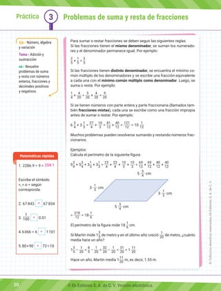 Práctica 3
Para sumar o restar fracciones se deben seguir las siguientes reglas.
Si las fracciones tienen el mismo denominador, se suman los numerado-
res y el denominador permanece igual. Por ejemplo:
2
5
+
1
5
=
3
5
Si las fracciones tienen distinto denominador, se encuentra el mínimo co-
mún múltiplo de los denominadores y se escribe una fracción equivalente
a cada una con el mínimo común múltiplo como denominador. Luego, se
suma o resta. Por ejemplo:
1
4
+
4
20
=
5
20
+
4
20
=
9
20
Si se tienen números con parte entera y parte fraccionaria (llamados tam-
bién fracciones mixtas), cada una se escribe como una fracción impropia
antes de sumar o restar. Por ejemplo:
6
3
4
+ 3
1
3
=
27
4
+
10
3
=
81
12
+
40
12
=
121
12
= 10
1
12
Muchos problemas pueden resolverse sumando y restando números frac-
cionarios.
Ejemplos:
Calcula el perímetro de la siguiente figura.
5
3
4
+ 5
3
4
+ 3
1
3
+ 3
1
3
=
23
4
+
23
4
+
10
3
+
10
3
=
69
12
+
69
12
+
40
12
+
40
12
=
218
12
= 18
1
6
El perímetro de la figura mide 18
1
6
cm.
Si Martín mide 1
3
5 de metro y en el último año creció
1
20
de metro, ¿cuánto
medía hace un año?
1
3
5
−
1
20
=
8
5
−
1
20
=
32
20
−
1
20
=
31
20
= 1
11
20
Hace un año, Martín medía 1
11
20
m, es decir, 1.55 m.
1.	2286.9 ÷ 9 =
Escribe el símbolo
>, < o = según
corresponda:
2.	67 843 67 834
3.	
1
100 0.01
4. 6 066 ÷ 6 1 101
5. 80 × 90 72 ÷ 10
Matemáticas rápidas
Problemas de suma y resta de fracciones
Eje Número, álgebra
y variación
Tema Adición y
sustracción
AE Resuelve
problemas de suma
y resta con números
enteros, fracciones y
decimales positivos
y negativos.
3
1
3
cm
3
1
3
cm
5
3
4
cm
5
3
4
cm
20
254.1
>
=
<
>
©
Todos
los
derechos
reservados,
Ek
Editores,
S.
A.
de
C.
V.
© Ek Editores S. A. de C. V. Versión electrónica.
 