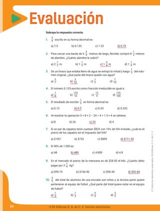 Evaluación
Evaluación
Subraya la respuesta correcta.
1.	
3
4 escrito en su forma decimal es:
	 a) 7.5 b) 0.133 c) 1.33 d) 0.75
2.	 Para cercar una barda de 6
3
4 metros de largo, Nicolás compró 8
1
2 metros
de alambre. ¿Cuánto alambre le sobró?
	 a) 2
1
2 m b) 1
1
2 m c) 1
3
4 m d) 1
1
4 m
3.	 De un tinaco que estaba lleno de agua se extrajo la mitad y luego
1
5 del volu-
men original. ¿Qué parte del tinaco quedó con agua?
	a)
2
7 b)
3
10 c)
1
2 d)
7
10
4.	 El número 0.125 escrito como fracción irreducible es igual a:
	a)
1
8 b)
125
10 c)
12
5 d)
125
100
5.	 El resultado de escribir
1
3 en forma decimal es:
	 a) 0.13 b) 0.3 c) 0.33 d) 0.333
6.	 Al resolver la operación 5 + 8 × 2 − 24 ÷ 4 + 1.5 × 4 se obtiene:
	 a) 8	 b) 26 c) 25 d) 6
7.	 Si un par de zapatos tenis cuestan $825 con 16% de IVA incluido, ¿cuál es el
precio de los zapatos sin el impuesto del IVA?
	 a) $ 957 b) $732 c) $809 d) $711.20
8.	 El 40% de 1200 es:
	 a) 48 b) 480 c) 4 800 d) 4.8
9.	 En el mercado el precio de la manzana es de $28.50 el kilo. ¿Cuánto debo
pagar por 3
1
4 kg?
	 a) $99.75 b) $106.90 c) $96.90 d) $92.60
10.	
3
5 del total de alumnos de una escuela son niños y la tercera parte quiere
pertenecer al equipo de futbol. ¿Qué parte del total quiere estar en el equipo
de futbol?
	a)
1
5 b)
1
3 c)
5
9 d)
3
5
54
©
Todos
los
derechos
reservados,
Ek
Editores,
S.
A.
de
C.
V.
© Ek Editores S. A. de C. V. Versión electrónica.
 