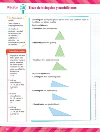 Práctica 18
Los triángulos son figuras planas de tres lados y se clasifican según la
medida de sus lados o ángulos.
Según sus lados son:
Ÿ	Equiláteros (tres lados iguales).
Ÿ	Isósceles (dos lados iguales).
Ÿ	Escalenos (tres lados diferentes).
Según sus ángulos son:
Ÿ	Acutángulos (tres ángulos agudos).
Ÿ	Rectángulos (un ángulo recto).
Ÿ	Obtusángulos (un ángulo obtuso).
Trazo de triángulos y cuadriláteros
1.	El papá de Adriano
le dio $200. Con
ese dinero compró
cuatro paquetes
de harina que le
costaron $23.50
cada uno. ¿Cuánto
le dieron de
cambio?
2.	Calcula
mentalmente:
18 − 9, por 6, más
6, entre 2.
3.	Calcula
mentalmente:
24 + 5, menos 9,
entre 2, por 6.
4.	Calcula
mentalmente:
72 ÷ 8, por 3, más
3, entre 10.
Matemáticas rápidas
Eje Forma, espacio y
medida
Tema Figuras y
cuerpos geométricos
AE Analiza la
existencia y unicidad
en la construcción
de triángulos y
cuadriláteros y
determina y usa
criterios de congruencia
de triángulos.
86
©
Todos
los
derechos
reservados,
Ek
Editores,
S.
A.
de
C.
V.
$106
30
60
3
© Ek Editores S. A. de C. V. Versión electrónica.
 