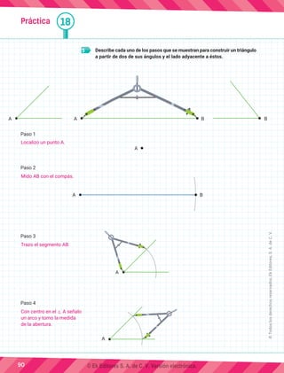 Práctica 18
5 	 Describe cada uno de los pasos que se muestran para construir un triángulo
a partir de dos de sus ángulos y el lado adyacente a éstos.
Paso 1
Paso 2
Paso 3
Paso 4
A A B B
A B
A
A
A
90
©
Todos
los
derechos
reservados,
Ek
Editores,
S.
A.
de
C.
V.
Localizo un punto A.
Mido AB con el compás.
Trazo el segmento AB.
Con centro en el ] A señalo
un arco y tomo la medida
de la abertura.
© Ek Editores S. A. de C. V. Versión electrónica.
 