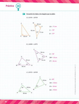 Práctica 19
2 	 Encuentra los lados y los ángulos que se piden.
a)	 ΔCAB ≅ ΔXVW
C
A B
50 cm
W
V
X
57°
33°
50 cm
92 cm
77 cm
CA =
C =
B =
b)	 ΔOMN ≅ ΔRTS
O
M N
T
S
R
50 cm
50 cm
45 cm 33 cm
61°
61°
78°
41°
41°
O =
OM =
ST =
c)	 ΔFHG ≅ ΔXVW
		
F
W
V
X
H G
78°
40°
50 km
45 km
33 km
62°
G =
VW =
FH =
WX =
96
©
Todos
los
derechos
reservados,
Ek
Editores,
S.
A.
de
C.
V.
77 cm
33º
57º
78º
33 cm
45 cm
40º
50 km
33 km
45 km
© Ek Editores S. A. de C. V. Versión electrónica.
 