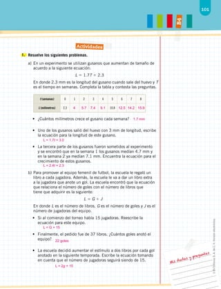 101
B
4
Mis dudas y preguntas
1. 	Resuelve los siguientes problemas.
a)	En un experimento se utilizan gusanos que aumentan de tamaño de
acuerdo a la siguiente ecuación:
L  1.7T  2.3
En donde 2.3 mm es la longitud del gusano cuando sale del huevo y T
es el tiempo en semanas. Completa la tabla y contesta las preguntas.
t (semanas) 0 1 2 3 4 5 6 7 8
L (milímetros) 2.3 10.8
•	 ¿Cuántos milímetros crece el gusano cada semana?
•	 Uno de los gusanos salió del huevo con 3 mm de longitud, escribe
la ecuación para la longitud de este gusano.
•	 La tercera parte de los gusanos fueron sometidos al experimento
y se encontró que en la semana 1 los gusanos medían 4.7 mm y
en la semana 2 ya medían 7.1 mm. Encuentra la ecuación para el
crecimiento de estos gusanos.
b)	Para promover al equipo femenil de futbol, la escuela le regaló un
libro a cada jugadora. Además, la escuela le va a dar un libro extra
a la jugadora que anote un gol. La escuela encontró que la ecuación
que relaciona el número de goles con el número de libros que
tiene que adquirir es la siguiente:
L  G  J
En donde L es el número de libros, G es el número de goles y J es el
número de jugadoras del equipo.
•	 Si al comienzo del torneo había 15 jugadoras. Reescribe la
ecuación para este equipo.
•	 Finalmente, el pedido fue de 37 libros. ¿Cuántos goles anotó el
equipo?
•	 La escuela decidió aumentar el estímulo a dos libros por cada gol
anotado en la siguiente temporada. Escribe la ecuación tomando
en cuenta que el número de jugadoras seguirá siendo de 15.
Actividades
	
4	5.7	
7.4	
9.1		12.5	
14.2	
15.9
1.7 mm
L = 1.7t + 3.0
L = 2.4t + 2.3
L = G + 15
22 goles
L = 2g + 15
©
Ek
Editores
S.
A.
de
C.
V.
Versión
electrónica.
 