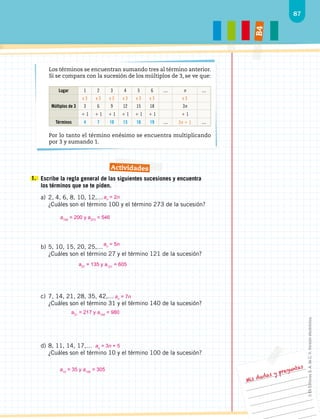 87
B
4
Mis dudas y preguntas
1. 	Escribe la regla general de las siguientes sucesiones y encuentra
los términos que se te piden.
a)	2, 4, 6, 8, 10, 12,…
¿Cuáles son el término 100 y el término 273 de la sucesión?
b)	5, 10, 15, 20, 25,…
¿Cuáles son el término 27 y el término 121 de la sucesión?
c)	7, 14, 21, 28, 35, 42,…
¿Cuáles son el término 31 y el término 140 de la sucesión?
d)	8, 11, 14, 17,…
¿Cuáles son el término 10 y el término 100 de la sucesión?
Los términos se encuentran sumando tres al término anterior.
Si se compara con la sucesión de los múltiplos de 3, se ve que:
Lugar 1 2 3 4 5 6 ... n ...
x 3 x 3 x 3 x 3 x 3 x 3 x 3
Múltiplos de 3 3 6 9 12 15 18 3n
 1  1  1  1  1  1  1
Términos 4 7 10 13 16 19 ... 3n  1 ...
Por lo tanto el término enésimo se encuentra multiplicando
por 3 y sumando 1.
Actividades
an
= 2n
a100
= 200 y a273
= 546
an
= 5n
a27
= 135 y a121
= 605
a31
= 217 y a140
= 980
an
= 3n + 5
an
= 7n
a10
= 35 y a100
= 305
©
Ek
Editores
S.
A.
de
C.
V.
Versión
electrónica.
 
