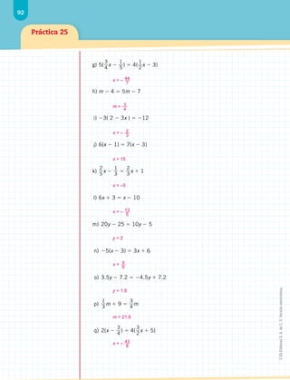 92
Práctica 25
g)	5(
3
4
x 
1
5
)  4(
1
2
x  3)
h)	m  4  5m  7
	i)	 3( 2  3x )  12
	j)	 6(x  1)  7(x  3)
k)	
2
5
x 
1
3

2
3
x  1
	l)	 6x  3  x  10
	m)	 20y  25  10y  5
	n)	 5(x  3)  3x  6
	o)	3.5y  7.2  4.5y  7.2
	p)	
1
3
m  9 
3
4
m
	q)	 2(x 
3
4
)  4(
3
2
x  5)
x = – 44
7
m = 3
4
x = – 2
3
x = 15
x = –5
x = – 13
5
y = 2
x = 9
8
y = 1.8
m = 21.6
x = – 43
8
©
Ek
Editores
S.
A.
de
C.
V.
Versión
electrónica.
 