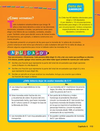 En Chile hay 60 distritos electorales para 
elegir a 120 diputados 
(2 por distrito) y 19 circunscripciones 
electorales para elegir a 38 senadores (2 
por circunscripción). Ambos componen, 
respectivamente, las cámaras de 
¿Cómo votarías? 
nacionales, estatales o locales. Las personas votan para 
elegir a los líderes de sus ciudades, condados, estados 
y país. También votan para decidir acerca de temas locales 
de importancia, por ejemplo, si debería construirse una 
nueva escuela. 
Un diputado presentó un proyecto de ley para que la moneda de 1¢ saliera de circulación. 
¿Cómo votarías en este tema que afectaría a cada ciudadano del país? En la tabla de abajo, se 
ofrecen algunos argumentos para iniciar el debate sobre las monedas de 1¢. 
diputados y senadores. 
odo ciudadano estadounidense que tenga 18 
años o más tiene derecho a votar en las elecciones 
¿Chile debería dejar de acuñar monedas de $ 1? 
Sí No 
A Las máquinas expendedoras no las 
aceptan. 
A Las monedas de $ 1 mantienen los precios 
bajos. Sin ellas, los vendedores deberían 
subir los precios de 5 en 5. 
B Estas monedas están hechas de zinc 
y recubiertas de cobre. El precio del zinc 
ha aumentado tanto, que hacer monedas 
de $ 1 ahora cuesta $ 1,4 según la Casa de 
la Moneda de Chile. 
B Son parte de la Historia y rinden 
homenaje al presidente Abraham 
Lincoln. La moneda de $ 1 de Lincoln fue 
la primera moneda de Estados Unidos 
en la que se imprimió el semblante de 
personaje histórico. Lincoln ha estado 
en esa moneda desde 1909, el centésimo 
aniversario de su nacimiento. 
C Las monedas de $ 1 son muy pesadas para 
transportar. 
C Se pueden cambiar paquetes de monedas 
de $ 1 por dólares. 
T 
Haz una encuesta a 30 personas. Cada persona debe elegir Sí o No y dar una razón que justifique su elección. 
Si lo deseas, puedes agregar otras razones, pero debe haber igual cantidad de razones por cada opción. 
C Escribe una fracción que represente la parte del total de encuestados que eligió opciones 
como Sí-Razón A o No-Razón B. 
C Escribe una fracción que represente la parte del total de encuestados que eligió Sí y otra 
que represente la que eligió No. 
C Escribe un párrafo en el que analices tus resultados. Incluye una oración que ordene 
las fracción de mayor a menor. 
Capítulo 6 113 
 